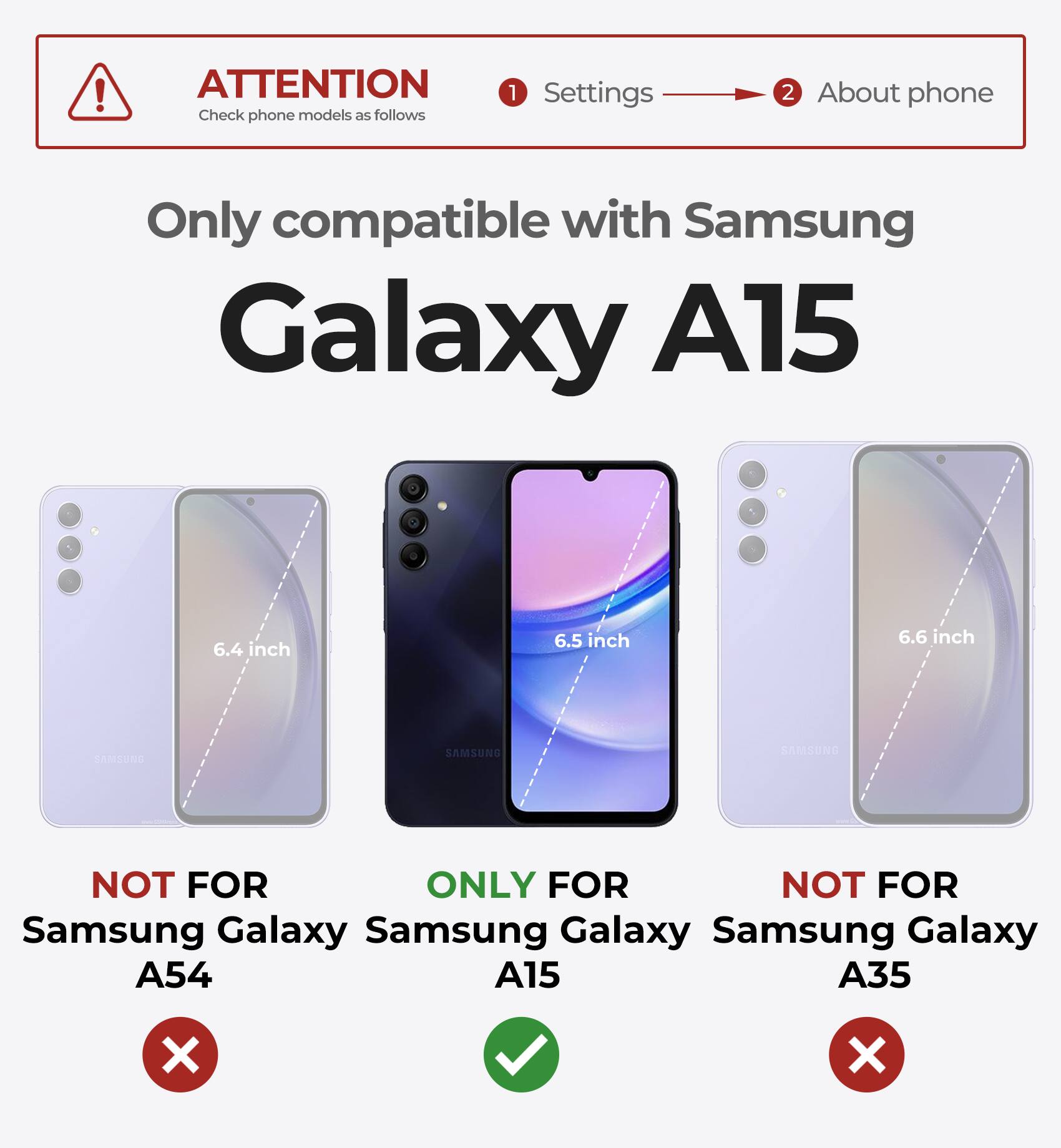ATTENTION Check phone models as follows 1 Settings 2 About phone Only compatible with Samsung Galaxy A15 6.4 inch 6.5 inch 6.6 inch NOT FOR Samsung Galaxy A54 ONLY FOR Samsung Galaxy A15 NOT FOR Samsung Galaxy A35 X X