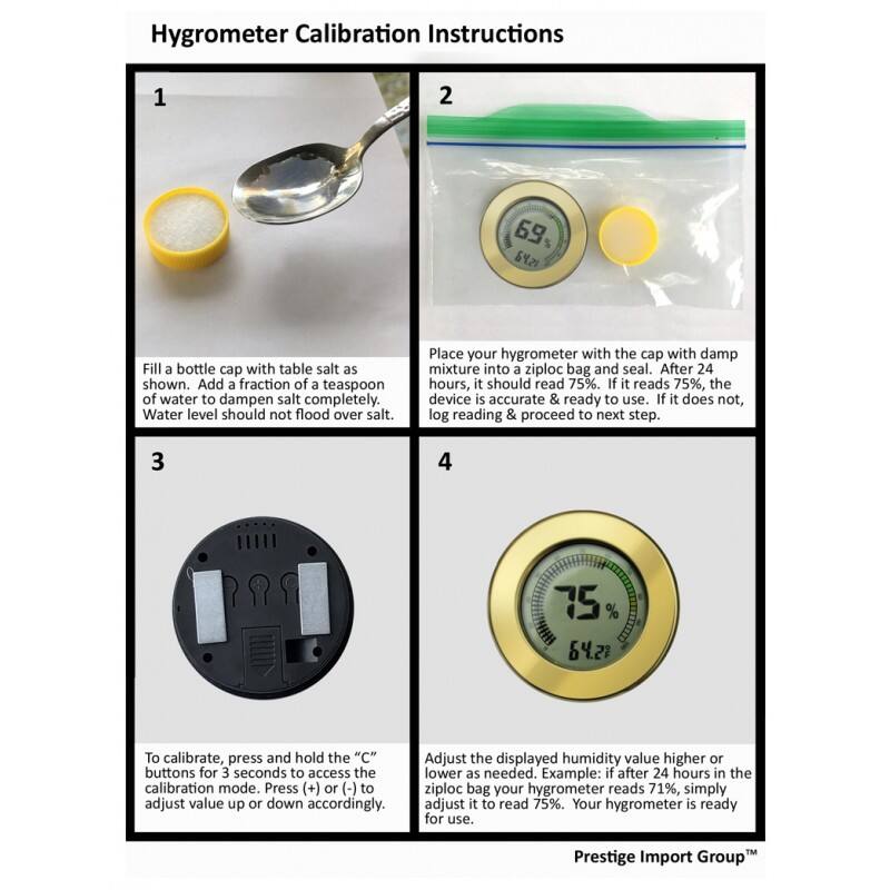 Hygrometer Calibration Instructions

1. Fill a bottle cap with table salt as shown. Add a fraction of a teaspoon of water to dampen salt completely. Water level should not flood over salt.

2. Place your hygrometer with the cap with damp mixture into a ziploc bag and seal. After 24 hours, it should read 75%. If it reads 75%, the device is accurate & ready to use. If it does not, log reading & proceed to next step.

3. To calibrate, press and hold the "C" buttons for 3 seconds to access the calibration mode. Press (+) or (-) to adjust value up or down accordingly.

4. Adjust the displayed humidity value higher or lower as needed. Example: if after 24 hours in the ziploc bag your hygrometer reads 71%, simply adjust it to read 75%. Your hygrometer is ready for use.

Prestige Import Group