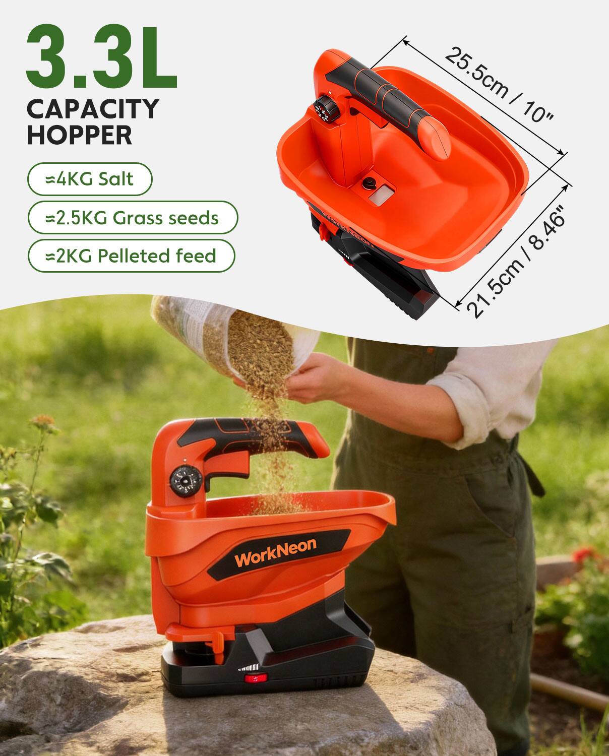 3.3L CAPACITY HOPPER  
- 4KG Salt  
- 2.5KG Grass seeds  
- 2KG Pelleted feed  

Dimensions:  
- 25.5cm / 10"  
- 21.5cm / 8.46"  
- 21.5cm / 8.46"  

WorkNeon