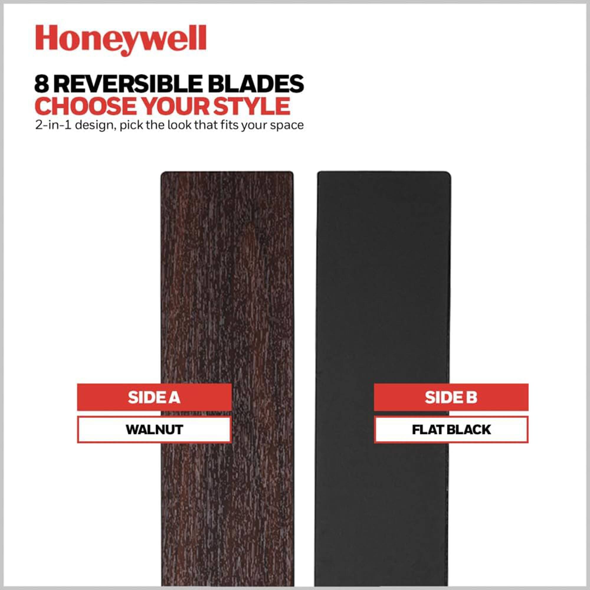 Honeywell  
8 REVERSIBLE BLADES  
CHOOSE YOUR STYLE  
2-in-1 design, pick the look that fits your space  

SIDE A  
WALNUT  

SIDE B  
FLAT BLACK