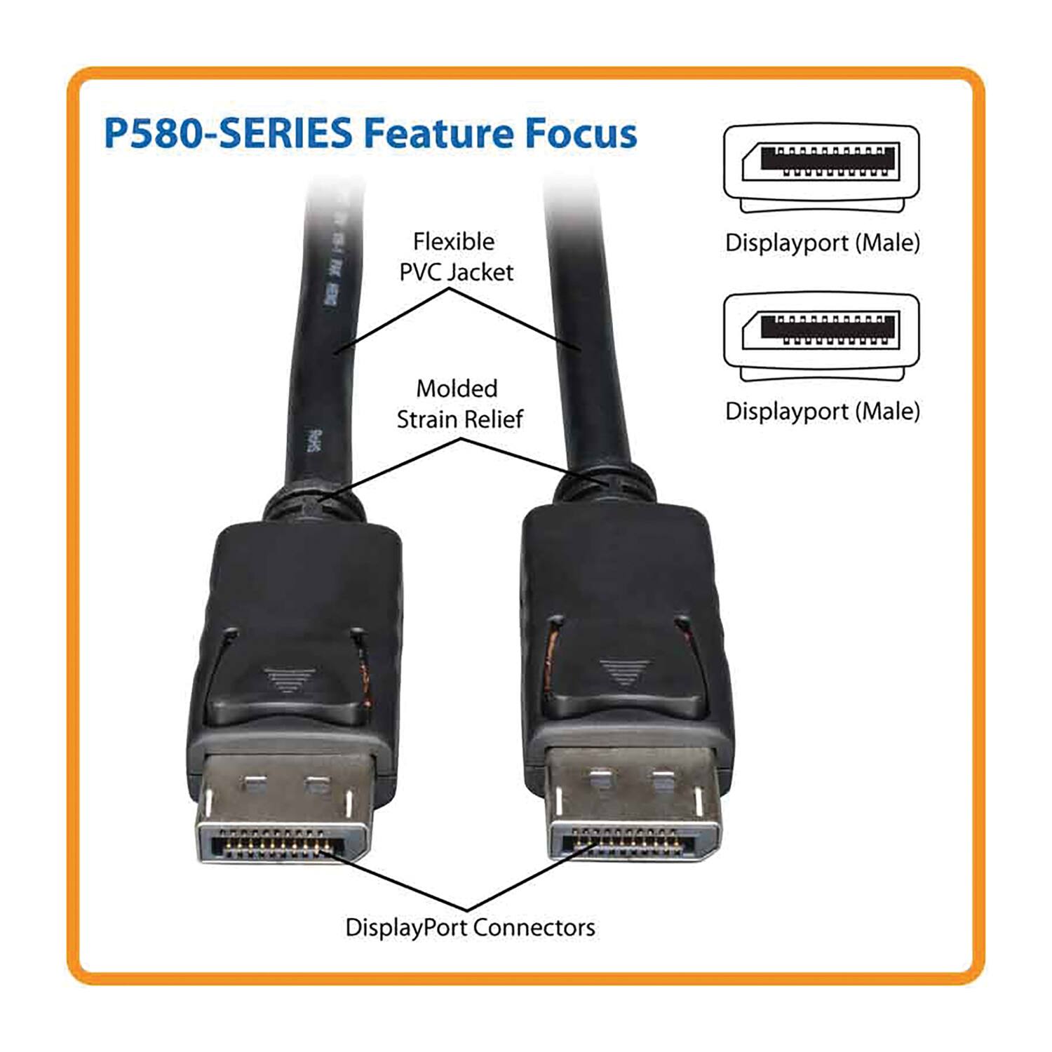 P580-SERIES Feature Focus
- Flexible PVC Jacket
- Molded Strain Relief
- DisplayPort Connectors
Displayport (Male)
Displayport (Male)