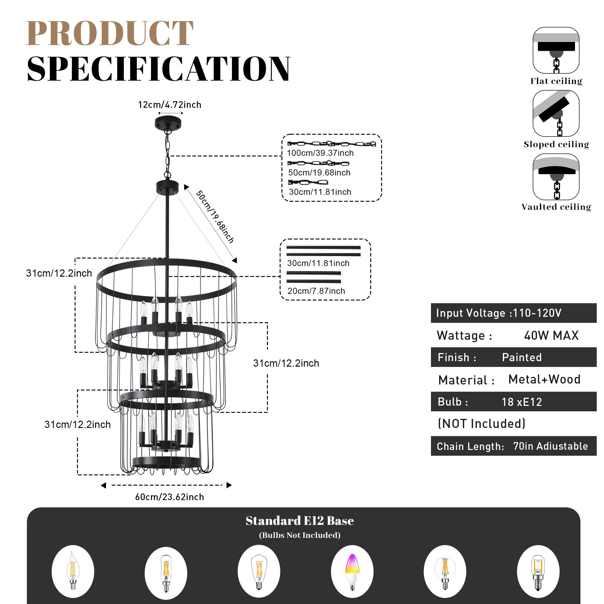PRODUCT SPECIFICATION

Flat ceiling  
12cm/4.72inch  
31cm/12.2inch  
50cm/19.68inch  
100cm/39.37inch  

Sloped ceiling  
30cm/11.81inch  

Vaulted ceiling  
20cm/7.87inch  
31cm/12.2inch  

Input Voltage: 110-120V  
Wattage: 40W MAX  
Finish: Painted  
Material: Metal+Wood  
Bulb: 18 x E12 (NOT Included)  
Chain Length: 70in Adjustable  
Standard E12 Base (Bulbs Not Included)