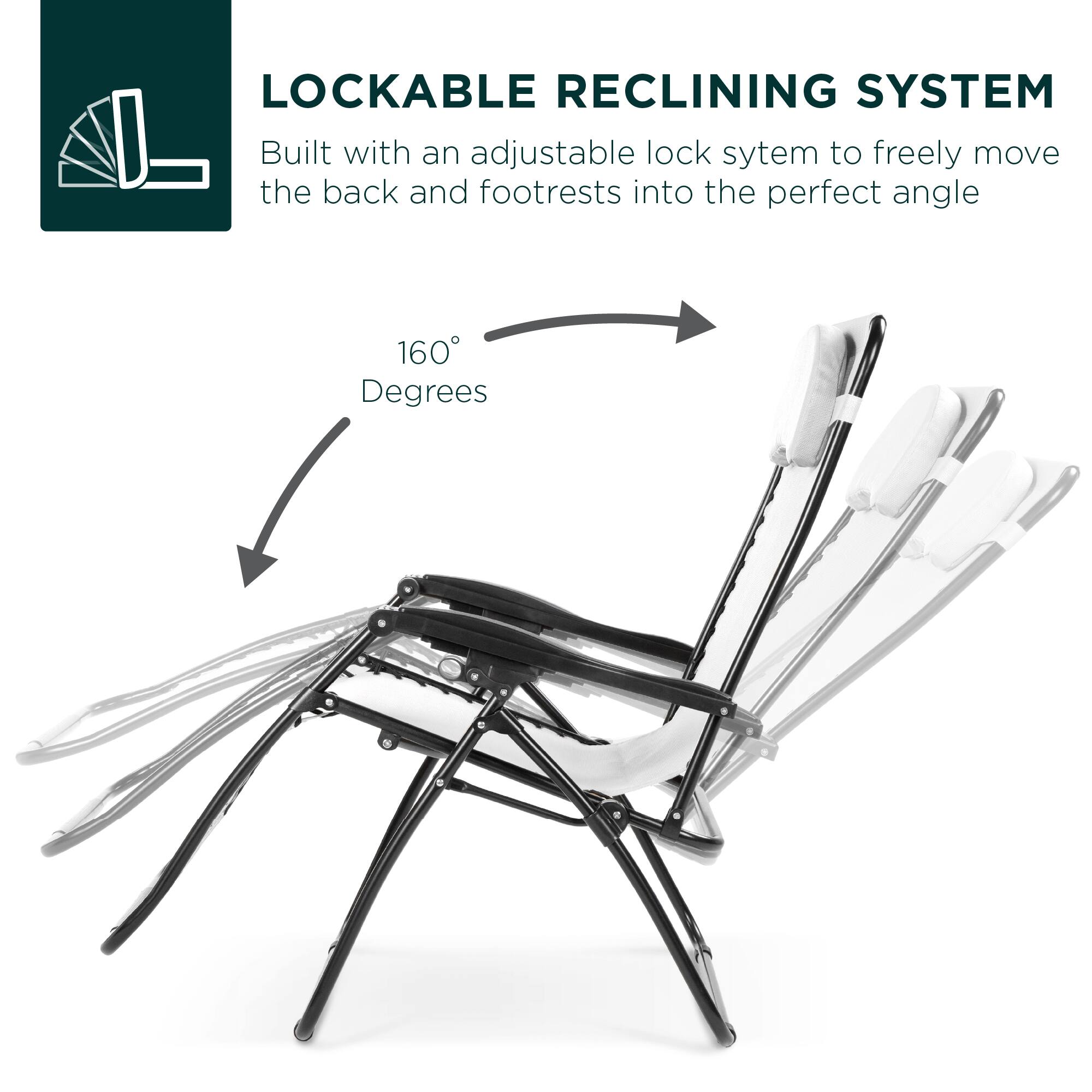 LOCKABLE RECLINING SYSTEM  
Built with an adjustable lock system to freely move the back and footrests into the perfect angle  

160 Degrees