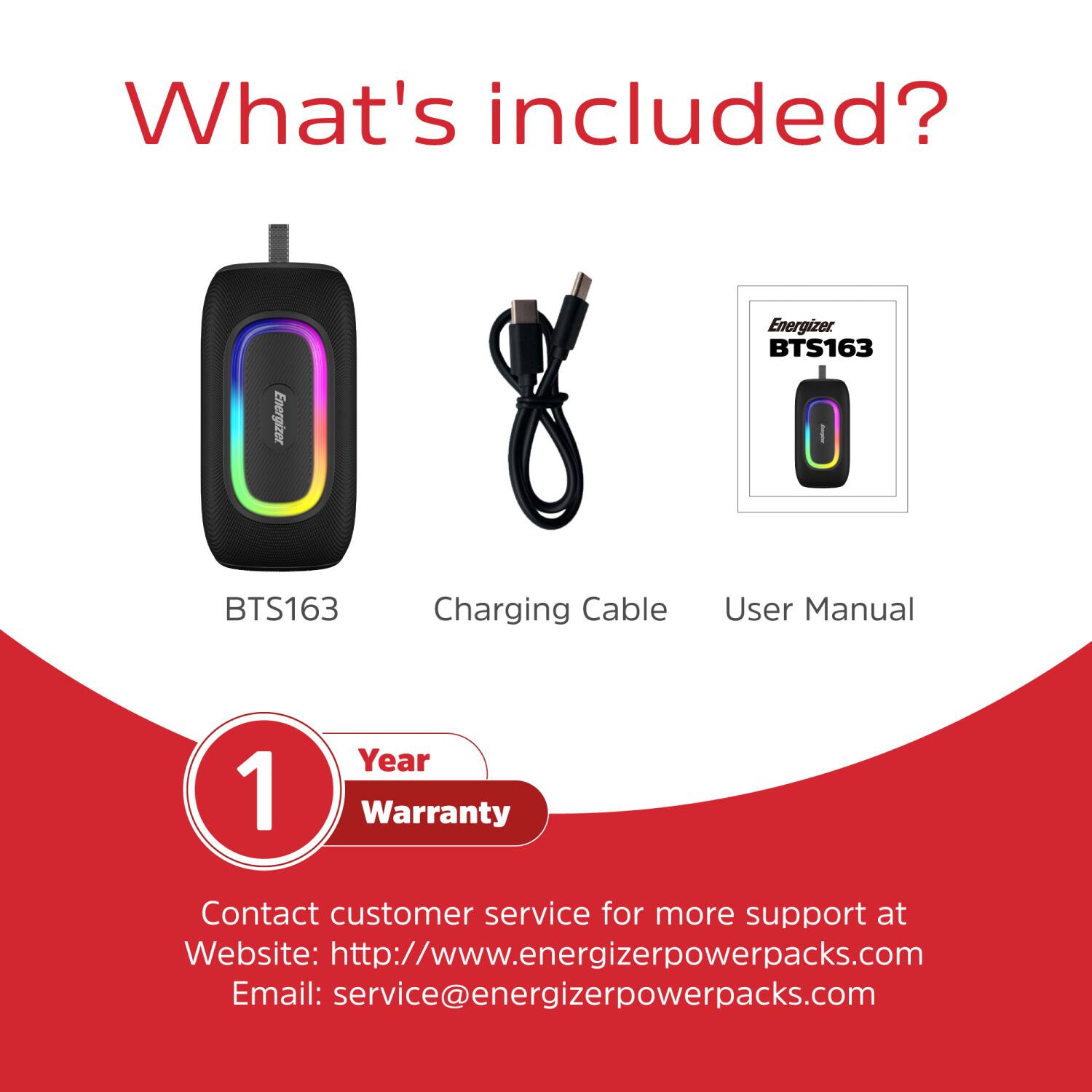 What's included?  
Energizer BTS163  
- BTS163  
- Charging Cable  
- User Manual  
1 Year Warranty  

Contact customer service for more support at  
Website: http://www.energizerpowerpacks.com  
Email: service@energizerpowerpacks.com