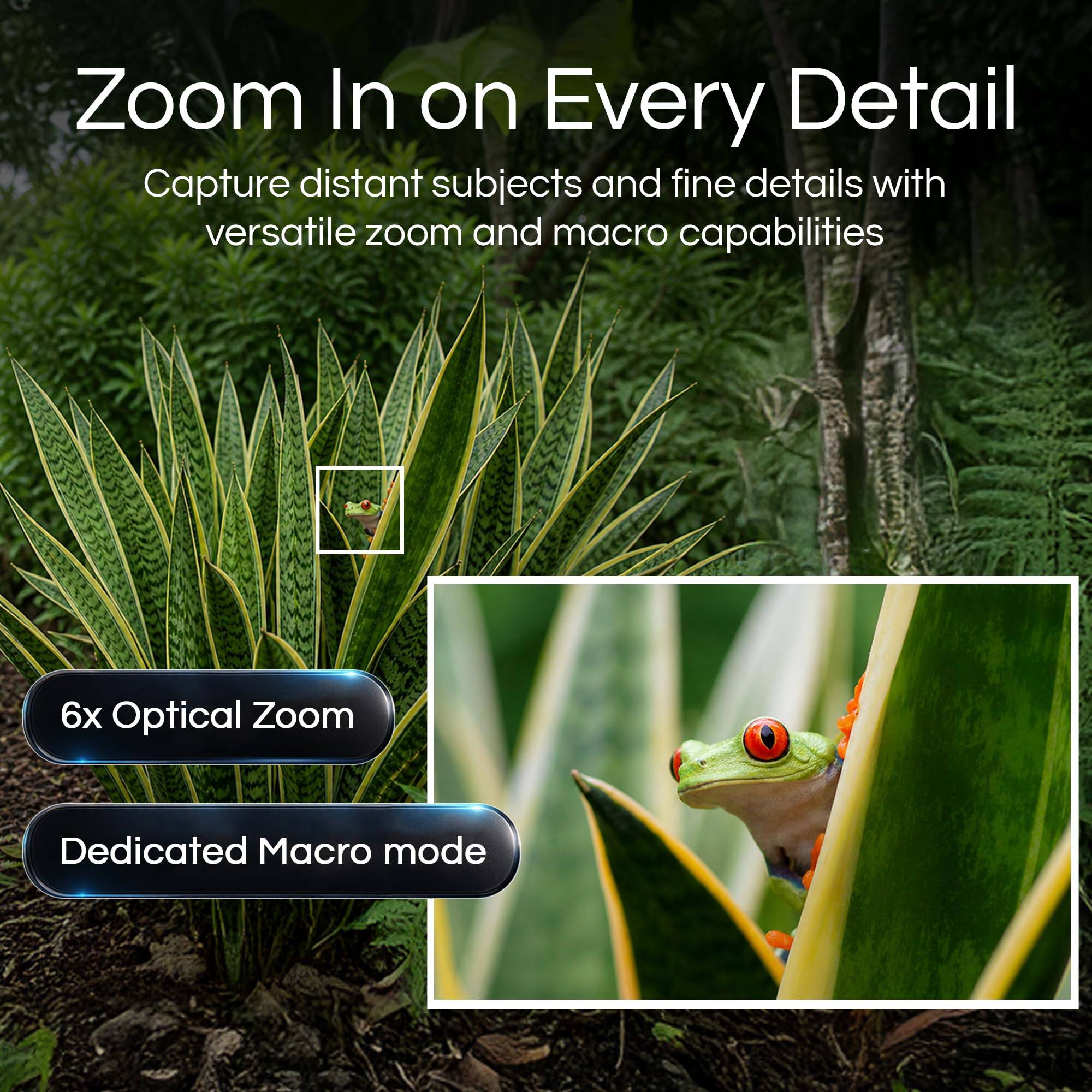 Zoom In on Every Detail  
Capture distant subjects and fine details with versatile zoom and macro capabilities  
6x Optical Zoom  
Dedicated Macro mode