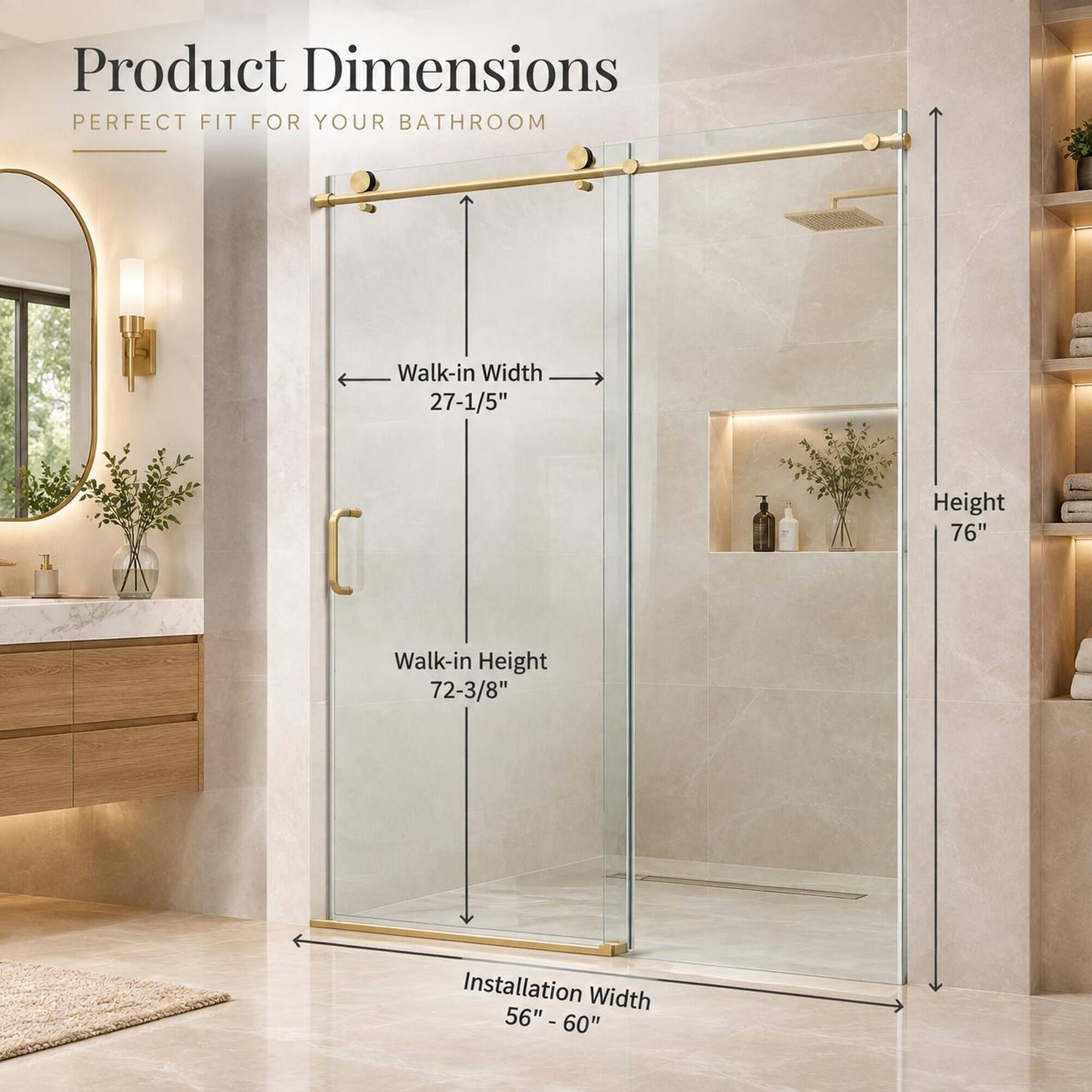 Product Dimensions  
PERFECT FIT FOR YOUR BATHROOM

Walk-in Width 27-1/5"  
Height 76"  
Walk-in Height 72-3/8"  
Installation Width 56" - 60"
