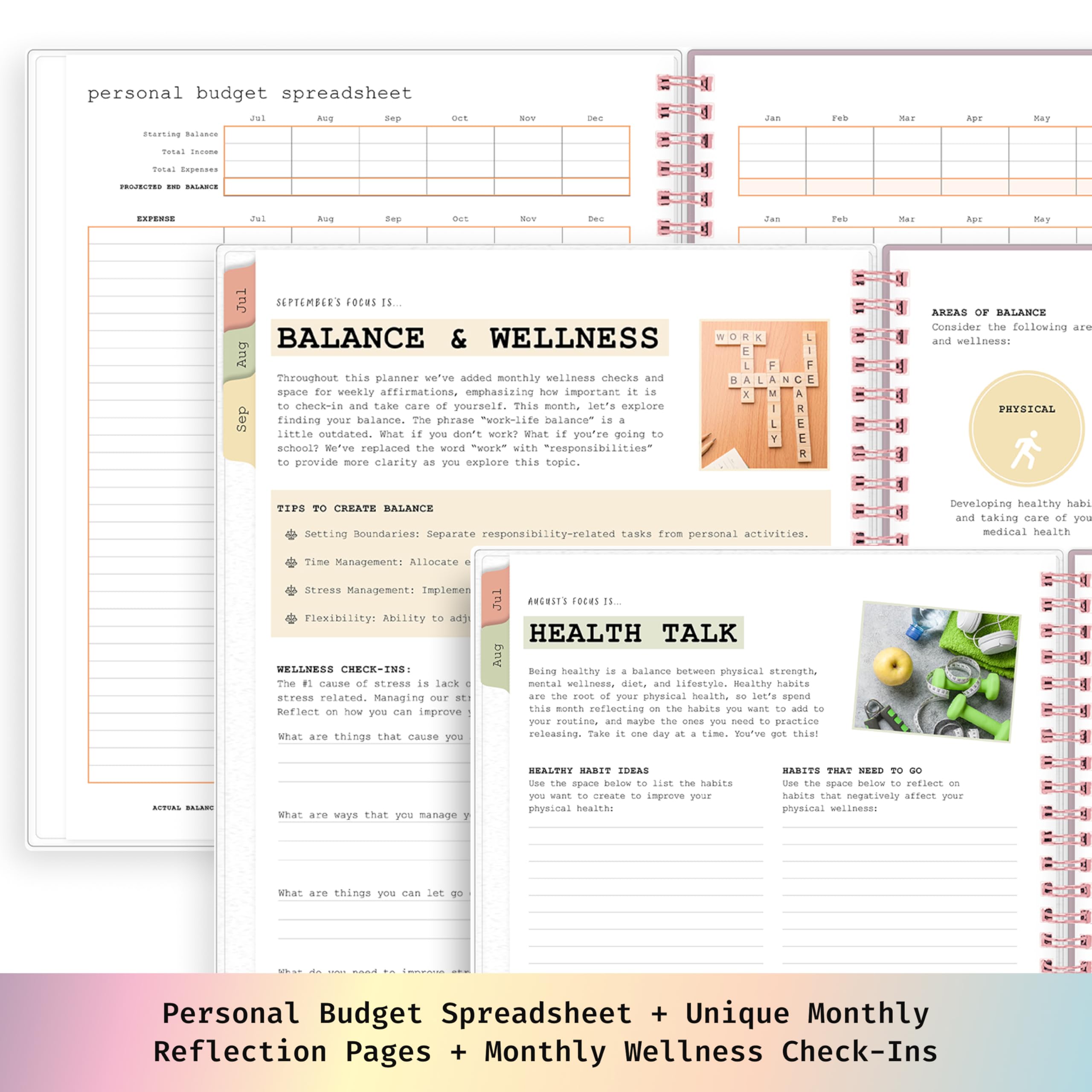 personal budget spreadsheet

Jol
Arog
Sep
Starting Balance
Aug
Sep
Max

BALANCE & WELLNESS
AREAS OF
Throughout this planner we've added wellness checks and for weekly affirmations, how is check-in and take care of yourself. This month, let's explore finding your balance. The phrase balance" outdated. What you don't work? What going school? We've replaced the word "work" with provide more clarity as you explore this topic.

TO CREATE BALANCE
Setting Boundaries: Separate responsibilities from personal activities.
Time Management: Allocate
Stress Management:
Flexibility:

HEALTH TALK
#1 cause stress lack stress related. Managing our st: Reflect on how you can inprove What are things that cause you

Boing healthy balance between mental wellness, diet, and are the of your physical this month reflecting on the you your routine, and maybe the ones you need to practice releasing. Take it day time. got this!

What are ways that you manage

Personal Budget Spreadsheet + Unique Monthly Reflection Pages + Monthly Wellness Check-Ins