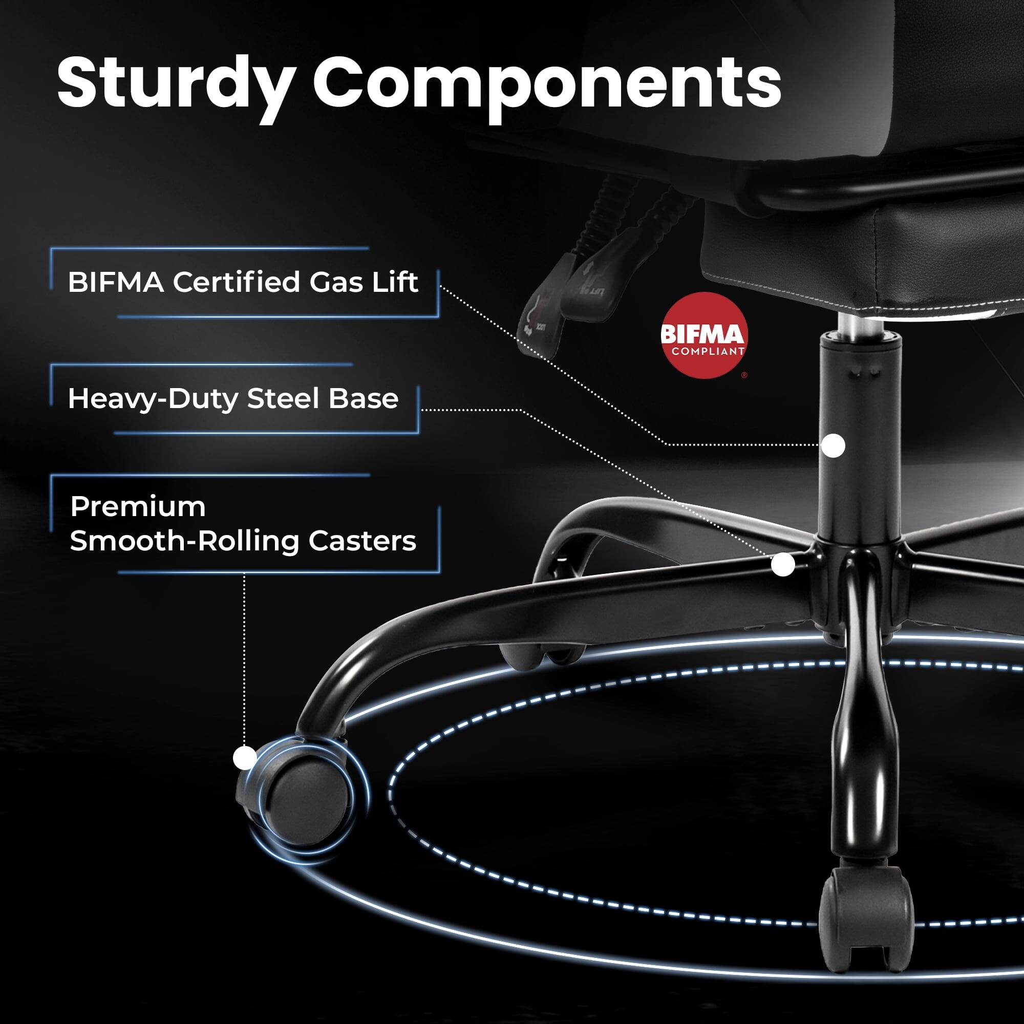 Sturdy Components  
- BIFMA Certified Gas Lift  
- Heavy-Duty Steel Base  
- Premium Smooth-Rolling Casters  
BIFMA COMPLIANT