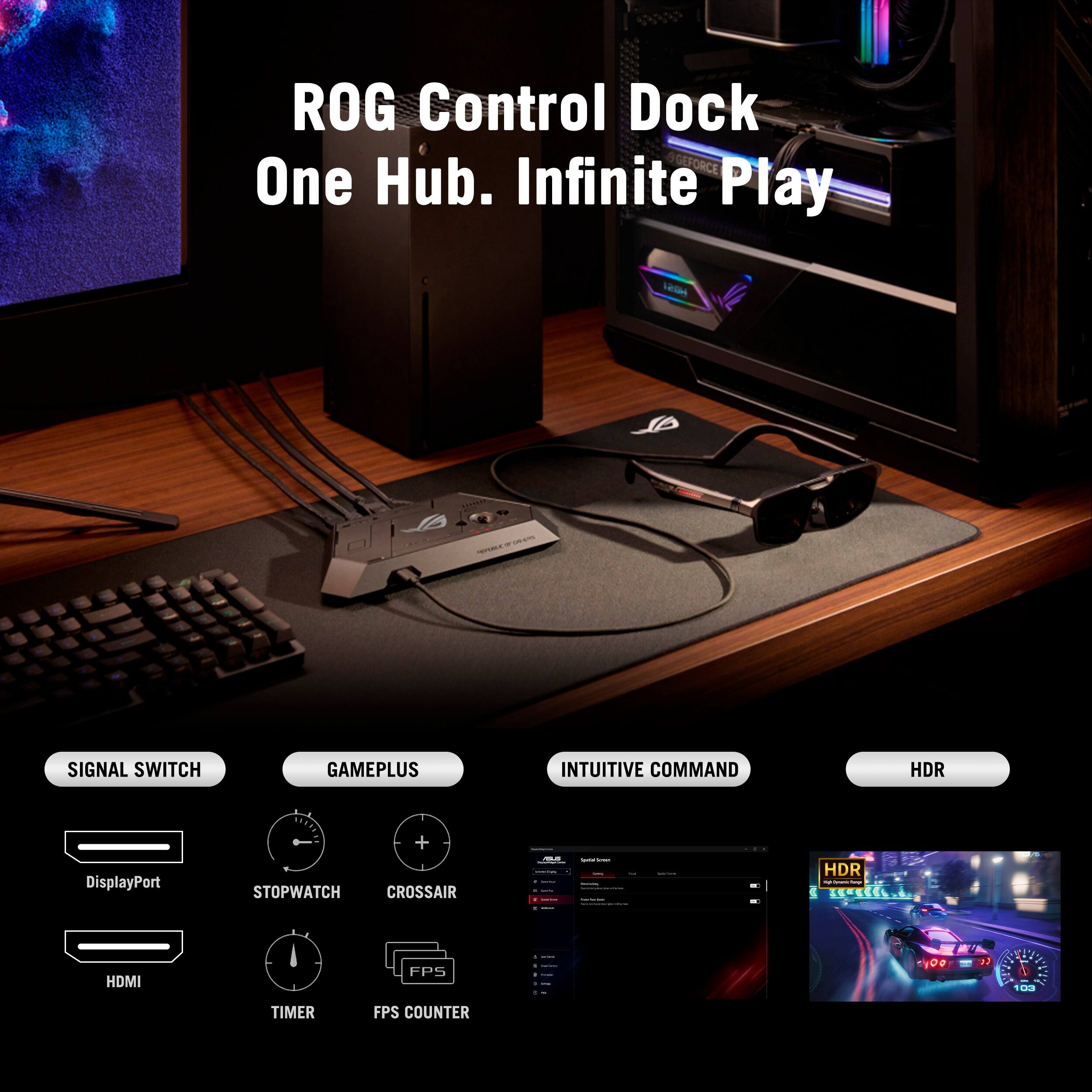 ROG Control Dock  
One Hub. Infinite Play  

SIGNAL SWITCH  
- DisplayPort  
- HDMI  

GAMEPLUS  
- STOPWATCH  
- TIMER  
- CROSSAIR  
- FPS COUNTER  

INTUITIVE COMMAND  

HDR