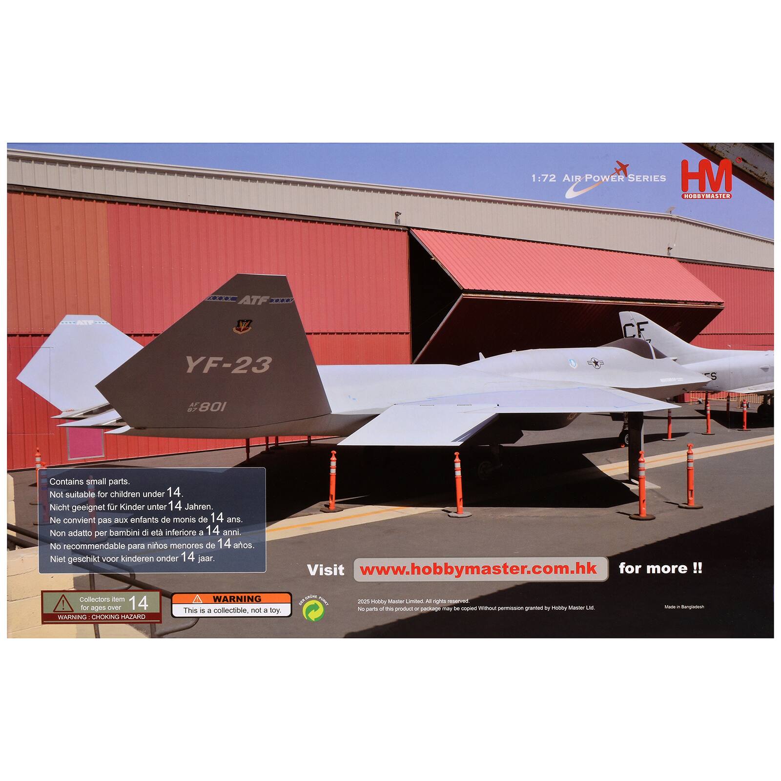 1:72 AIR POWER SERIES HM HOBBYMASTER .... ATF .... .. - YF-23 CF S 108

Contains small parts. Not suitable for children under 14.  
Nicht geeignet für Kinder unter 14 Jahren.  
Ne convient pas aux enfants de moins de 14 ans.  
Non adatto per bambini e ieta inferiore a 14 anni.  
No recommendable para niños menores de 14 años.  
Niet geschikt voor kinderen onder 14 jaar.  

WARNING for ages over 14  
This is a collectible, not a toy.  

Visit www.hobbymaster.com.hk for more !!  

WARNING: CHOKING HAZARD  
WARNING: This is a collectible, not a toy.  

Made in Hongkong