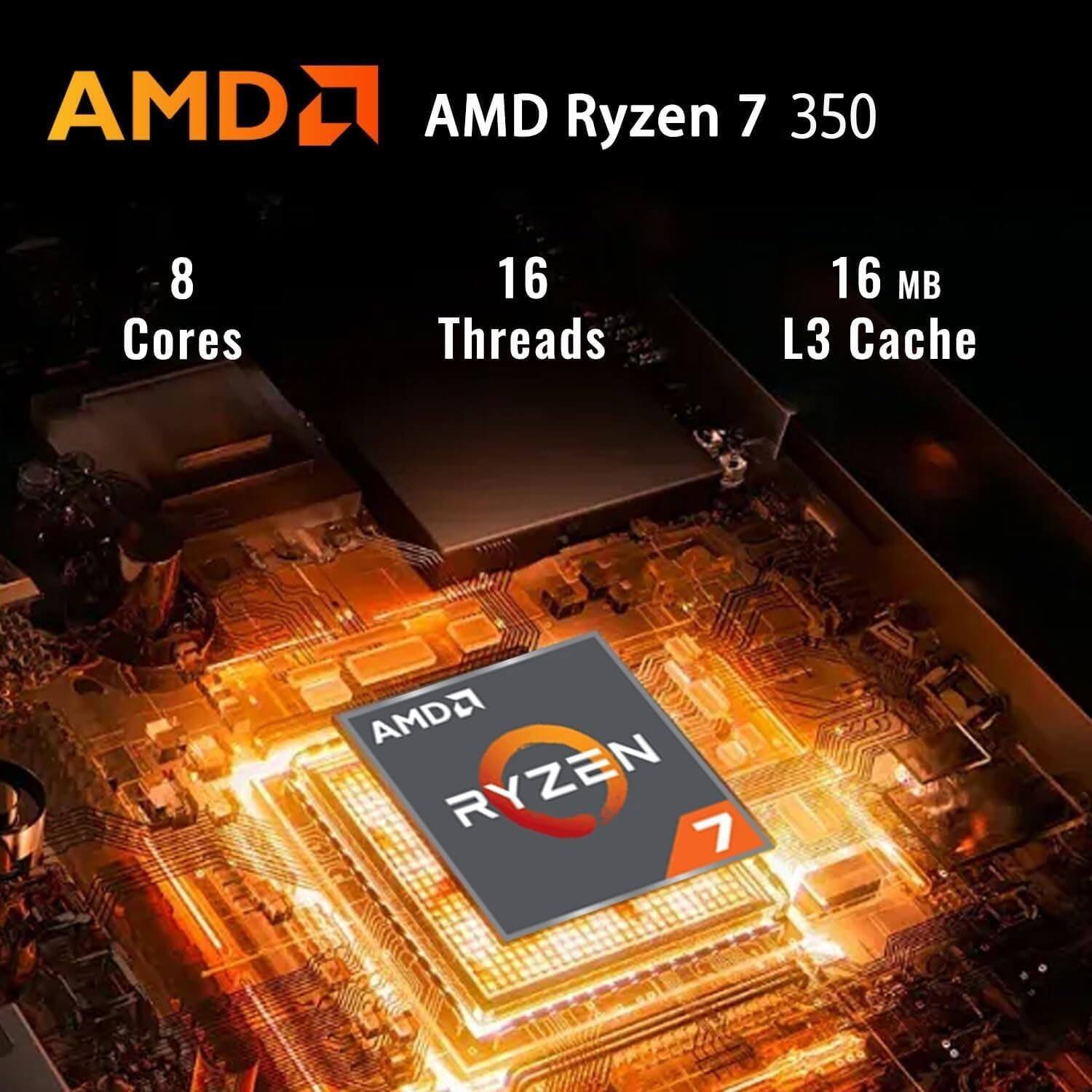 AMD Ryzen 7 350  
8 Cores  
16 Threads  
16 MB L3 Cache