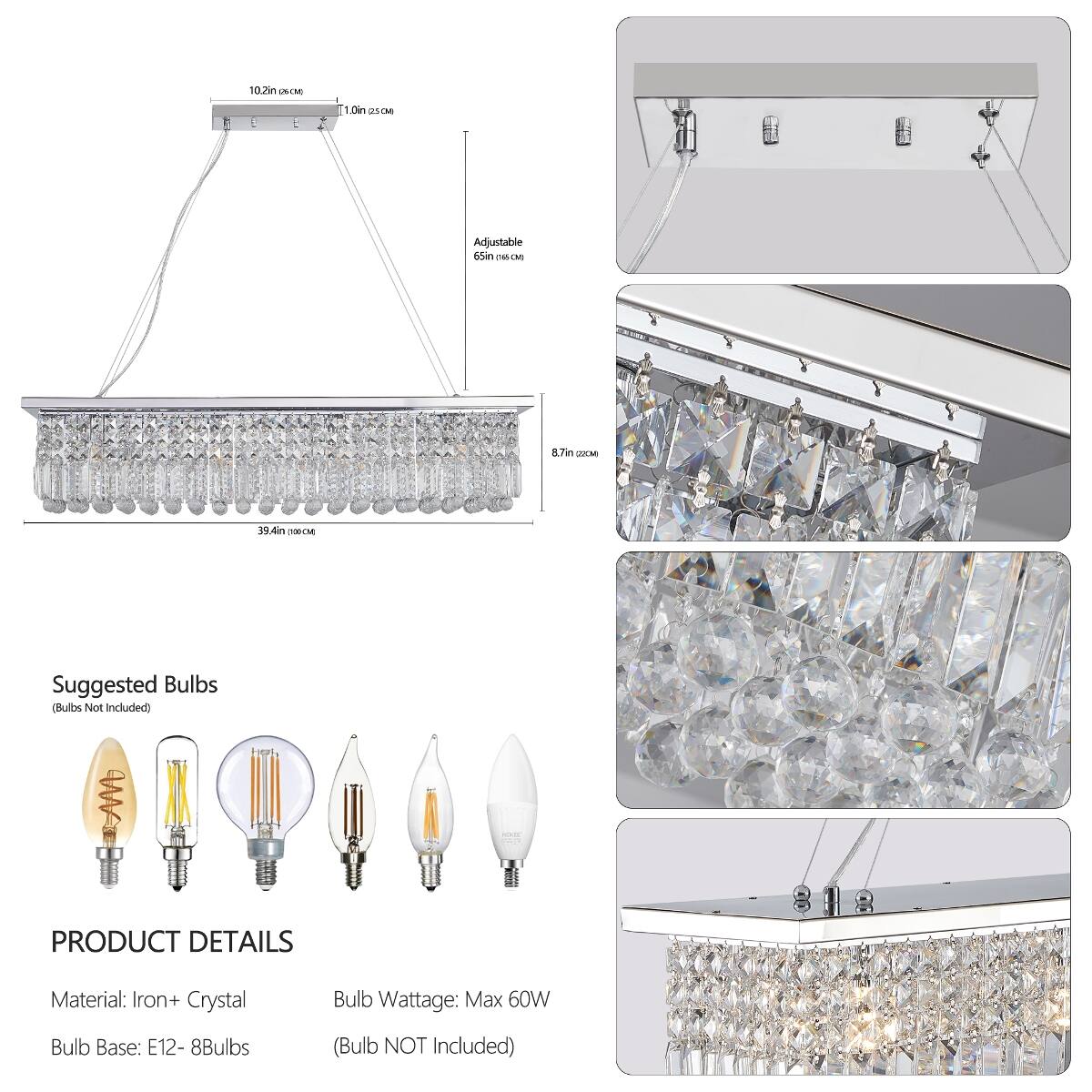 10.2in (26cm)  
1.0in (2.5cm)  
Adjustable 65in (165cm)  
8.7in (22cm)  
39.4in (100cm)  

Suggested Bulbs (Bulbs Not Included)  

PRODUCT DETAILS  
Material: Iron + Crystal  
Bulb Wattage: Max 60W  
Bulb Base: E12 - 8Bulbs  
(Bulb NOT Included)