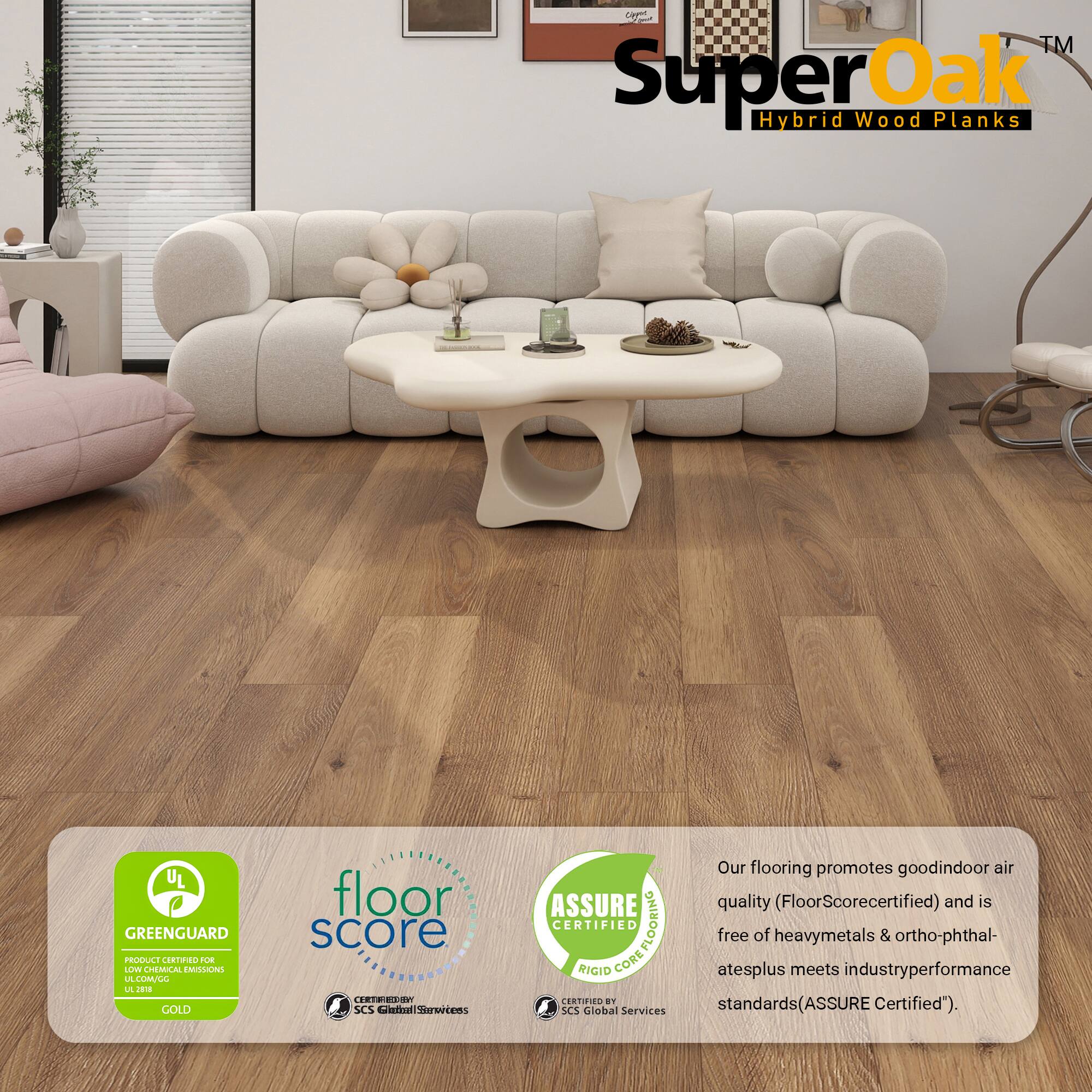Cag™ Super Oak Hybrid Wood Planks  
UL GREENGUARD PRODUCE CORTINO 2UE LOWE CHEMICAL EMILONG LA LMALL L J GOLD  
floor score TRTRES0 SCS al Serertens ASSURE CERTIFIED COREFLOORING FLOORING RIGIO CORE CERTIFIED  

Our flooring promotes good indoor air quality (FloorScore certified) and is free of heavy metals & ortho-phthalates plus meets industry performance standards (ASSURE Certified").