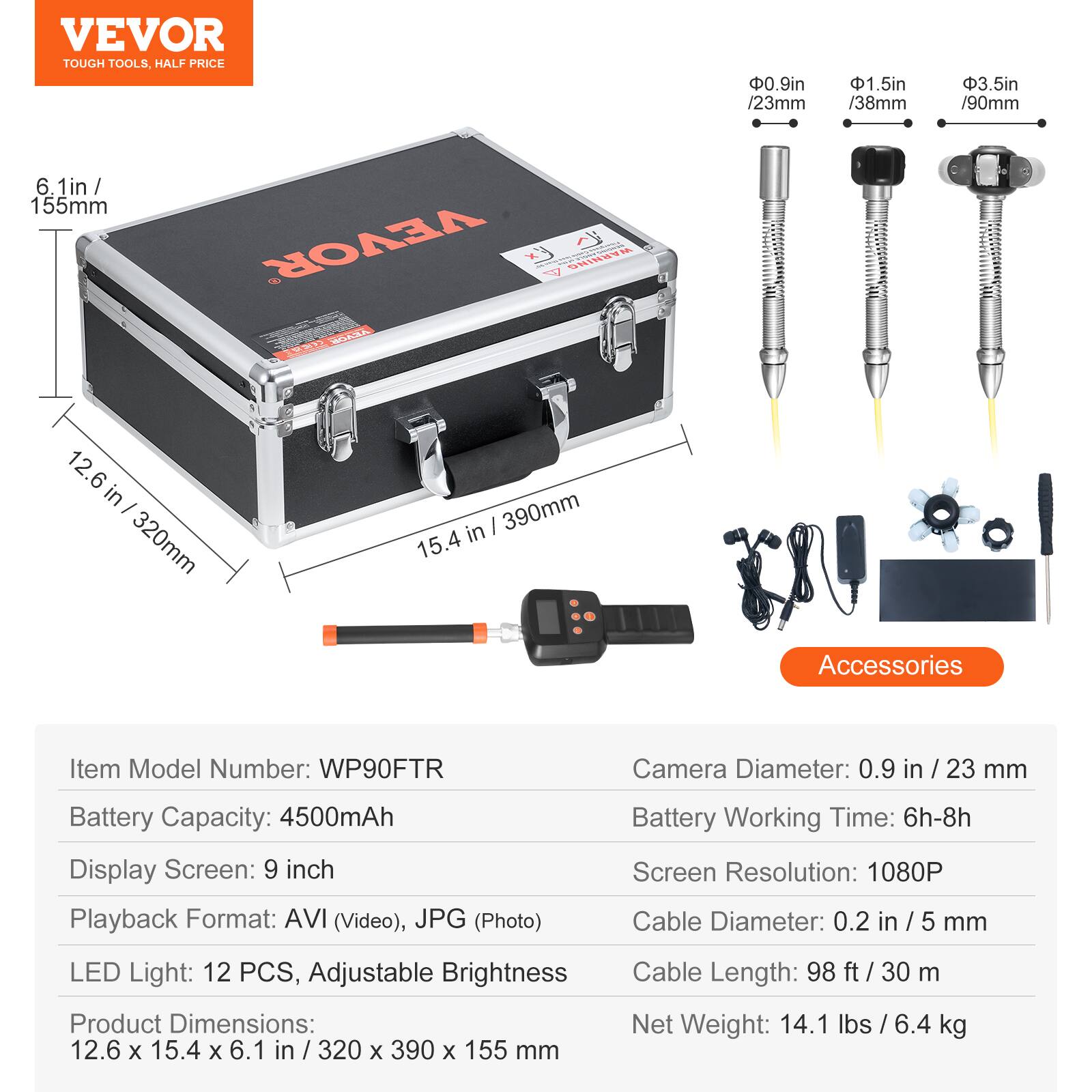 VEVOR TOUGH TOOLS. HALF PRICE

0.9in /23mm
1.5in /38mm
3.5in /90mm
6.1in / 155mm

VEVOR

Ex WARNING

WEIA FE

12.6 in / 320mm
15.4 in / 390mm

Accessories

Item Model Number: WP90FTR
Camera Diameter: 0.9 in / 23 mm
Battery Capacity: 4500mAh
Display Screen: 9 inch
Playback Format: AVI (Video), JPG (Photo)
Battery Working Time: 6h-8h
Screen Resolution: 1080P
Cable Diameter: 0.2 in / 5 mm
LED Light: 12 PCS, Adjustable Brightness
Product Dimensions: 12.6 x 15.4 x 6.1 in / 320 x 390 x 155 mm
Cable Length: 98 ft / 30 m
Net Weight: 14.1 lbs / 6.4 kg