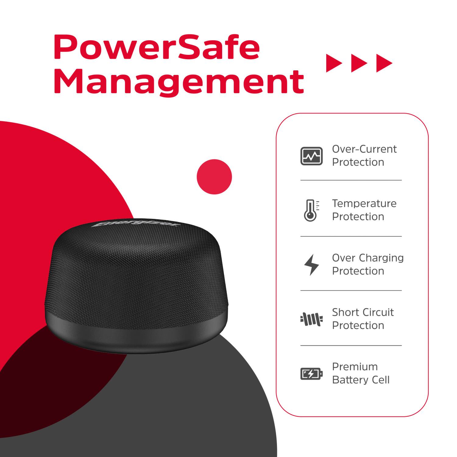 PowerSafe Management  
- Over-Current Protection  
- Temperature Protection  
- Over Charging Protection  
- Short Circuit Protection  
- Premium Battery Cell