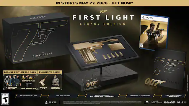IN STORES MAY 27, 2026 - GET NOW*
007™
FIRST LIGHT
LEGACY EDITION
DELUXE EDITION DLC PACK
EXCLUSIVE SKINS
GLEAMING PACK
4 EXCLUSIVE DLC SKINS
NEW WEAPON SKIN
GOLDEN SUN FIGURINE
STEEL CASE WITH MAGNET
SECRET COMPARTMENT & BASE GAME
GOLDEN OBSIDIAN
OUTFITS
1 NEW WEAPON SKIN
GOLD SUIT
CERTIFICATE OF AUTHENTICITY WITH STAND
PS5
MGM
AMAZON STUDIOS
GLACIER
DELPHI
ESRB - RP (Rating Pending)