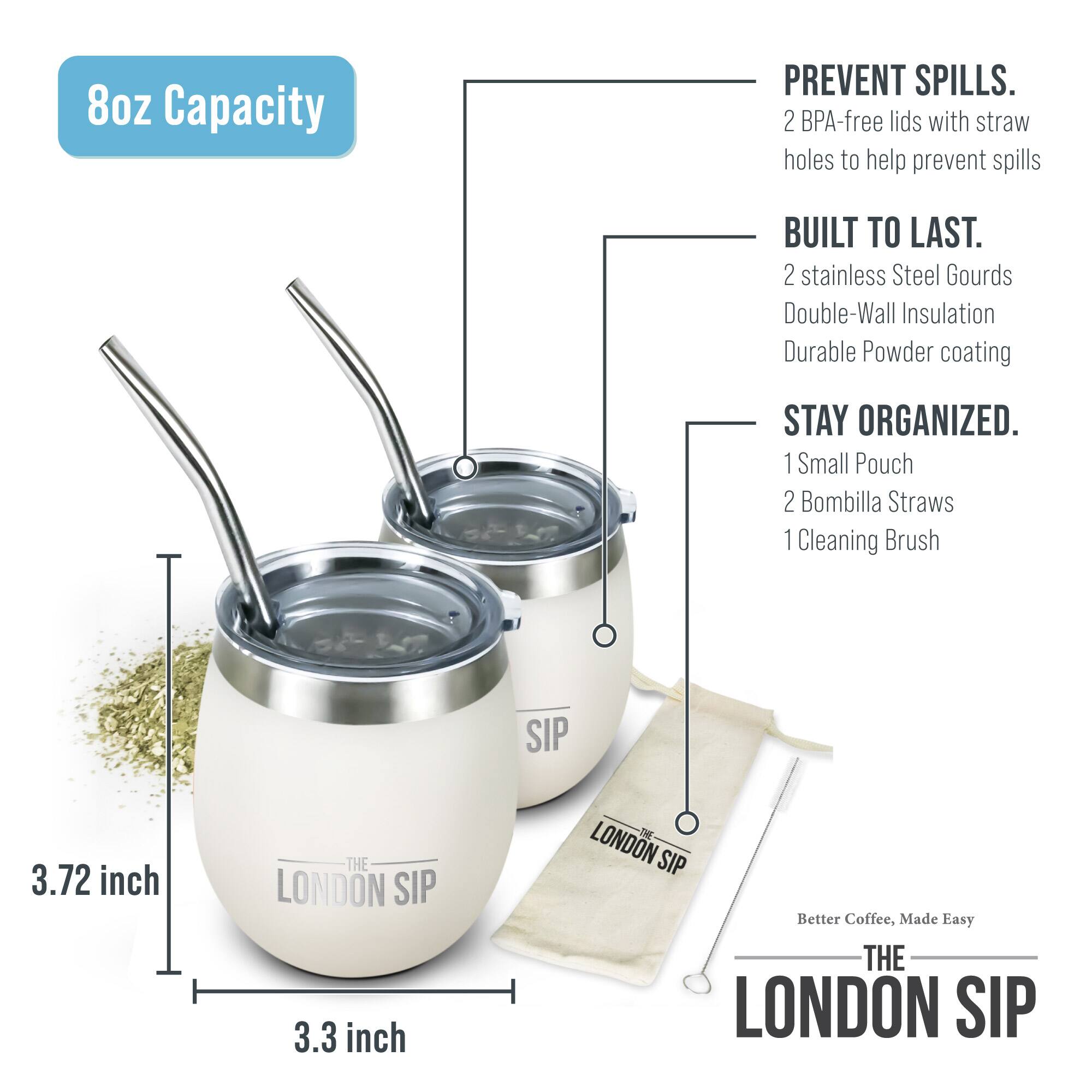 8oz Capacity

PREVENT SPILLS. 2 BPA-free lids with straw holes to help prevent spills

BUILT TO LAST. 2 stainless Steel Gourds Double-Wall Insulation Durable Powder coating

STAY ORGANIZED. 1 Small Pouch 2 Bombilla Straws 1 Cleaning Brush

SIP 3.72 inch THE LONDON SIP 3.3 inch S LONDON SIP Better Coffee, Made Easy THE LONDON SIP