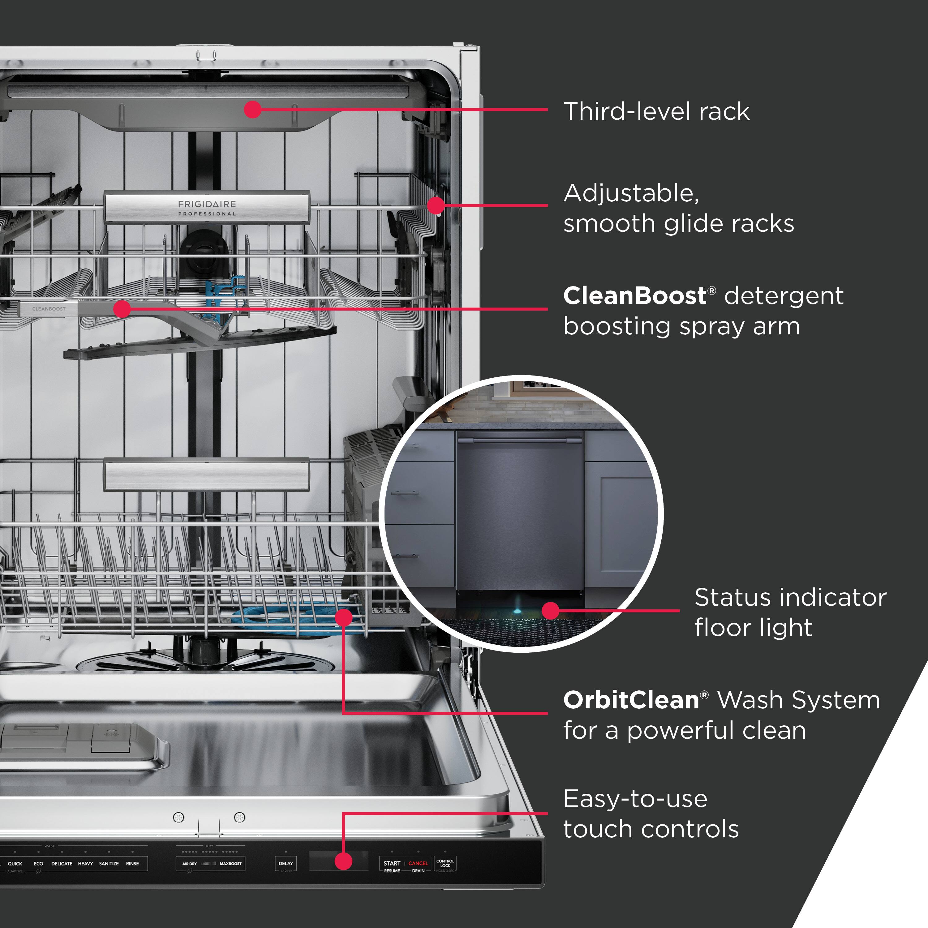 - Third-level rack
- Adjustable, smooth glide racks
- CleanBoost® detergent boosting spray arm
- Status indicator floor light
- OrbitClean® Wash System for a powerful clean
- Easy-to-use touch controls