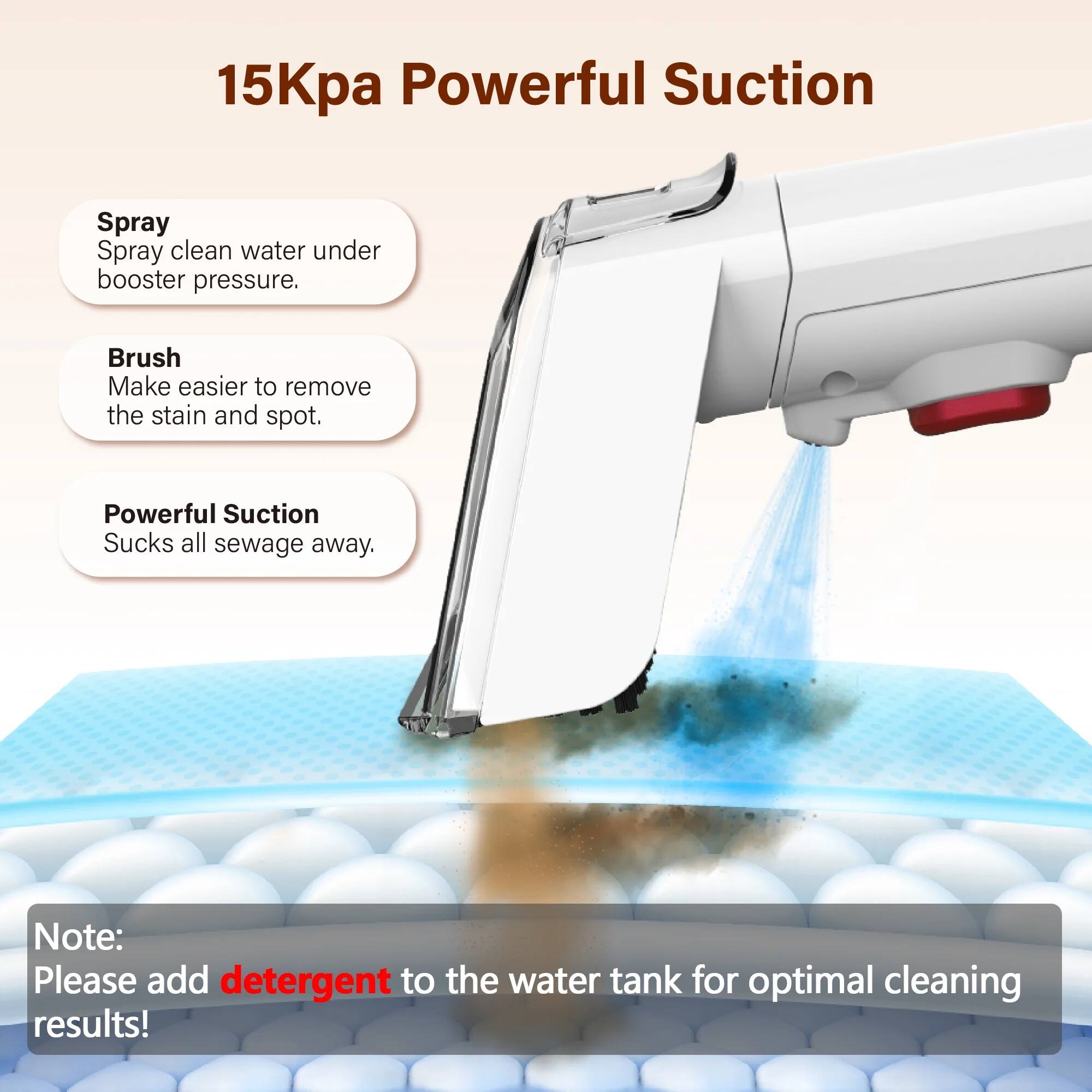 15Kpa Powerful Suction

- Spray: Spray clean water under booster pressure.
- Brush: Make easier to remove the stain and spot.
- Powerful Suction: Sucks all sewage away.

Note: Please add detergent to the water tank for optimal cleaning results!