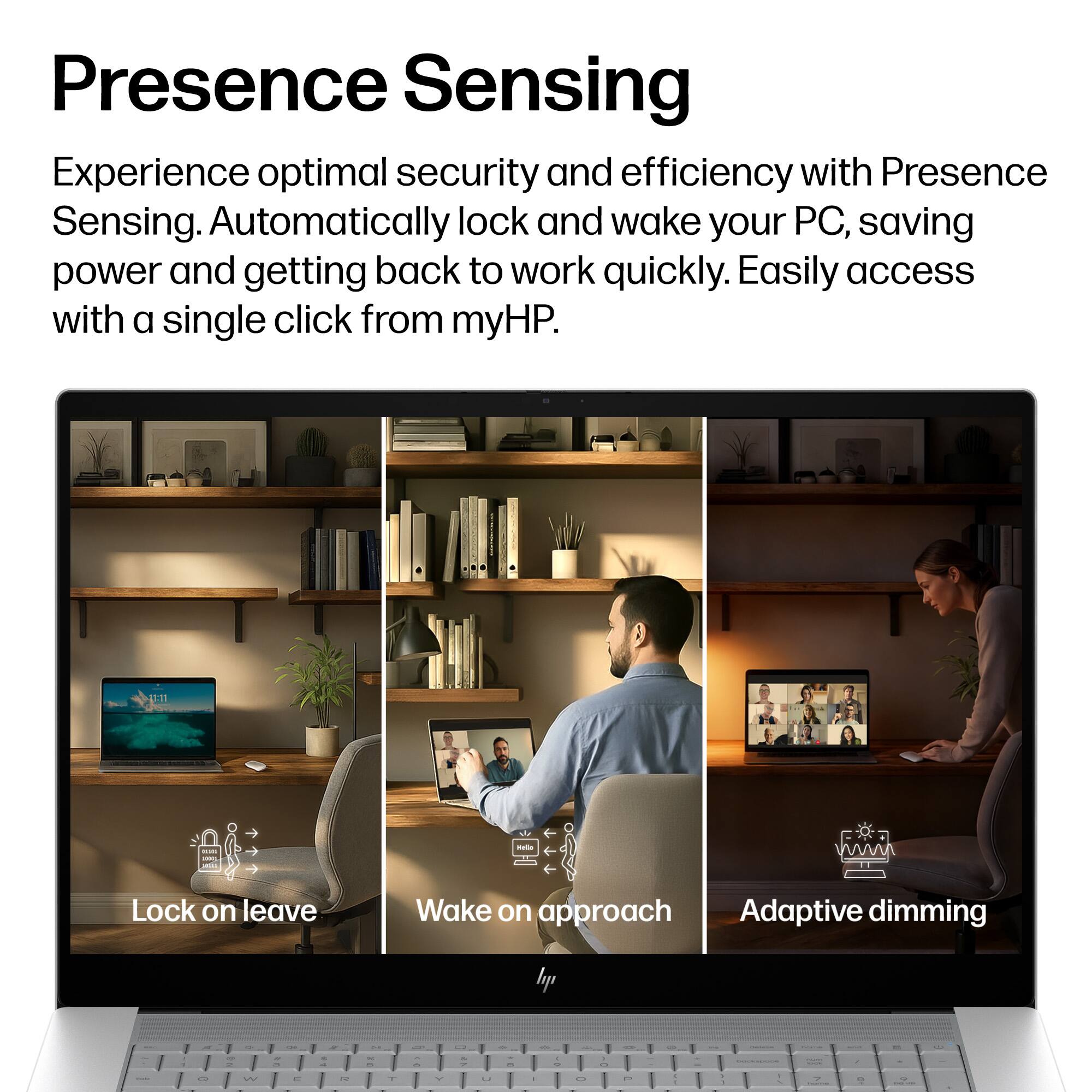 Presence Sensing

Experience optimal security and efficiency with Presence Sensing. Automatically lock and wake your PC, saving power and getting back to work quickly. Easily access with a single click from myHP.

- Lock on leave
- Wake on approach
- Adaptive dimming