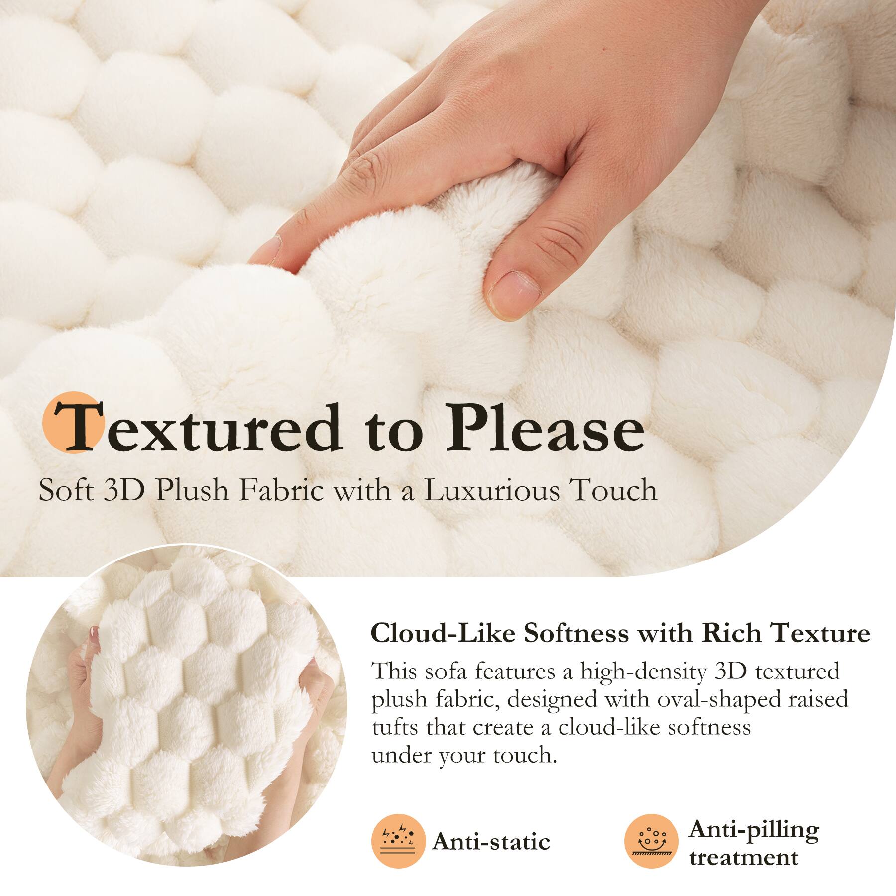 Textured to Please  
Soft 3D Plush Fabric with a Luxurious Touch  

Cloud-Like Softness with Rich Texture  
This sofa features a high-density 3D textured plush fabric, designed with oval-shaped raised tufts that create a cloud-like softness under your touch.  

Anti-static  
Anti-pilling treatment