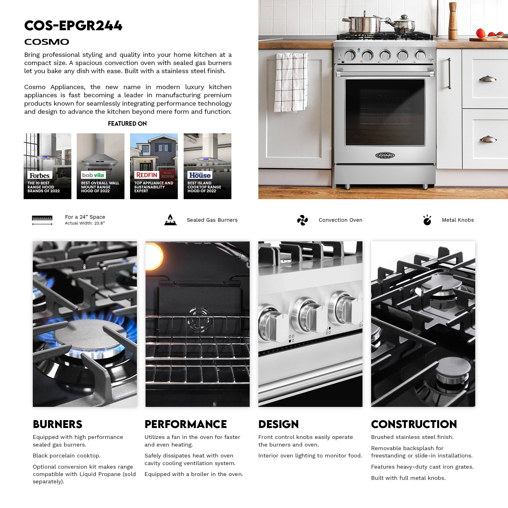 COS-EPGR244 COSMO

Bring professional styling and quality into your home kitchen at a compact size. A spacious convection oven with sealed gas burners let you bake any dish with ease. Built with a stainless steel finish.

Cosmo Appliances, the new name in modern luxury kitchen appliances is fast becoming a leader in manufacturing premium products known for seamlessly integrating performance technology and design to advance the kitchen beyond mere form and function.

FEATURED ON
- Forbes THE BEST HOOD BRANDS 2022
- bob vila BEST OVERALL WALL MOUNT RANGE HOOD 2022
- REDFIN TOP APPLIANCE AND SUSTAINABILITY EXPERT
- House BEST ISLAND COOKTOP RANGE HOOD 2022

For a 24" Space
Actual Width: 23.8"

Sealed Gas Burners
Convection Oven
Metal Knobs

BURNERS
- Equipped with high performance sealed gas burners.
- Black porcelain cooktop.
- Optional conversion kit makes range compatible with Liquid Propane (sold separately).

PERFORMANCE
- Utilizes a fan in the oven for faster and even heating.
- Safety dissipates heat with oven cavity cooling ventilation system.
