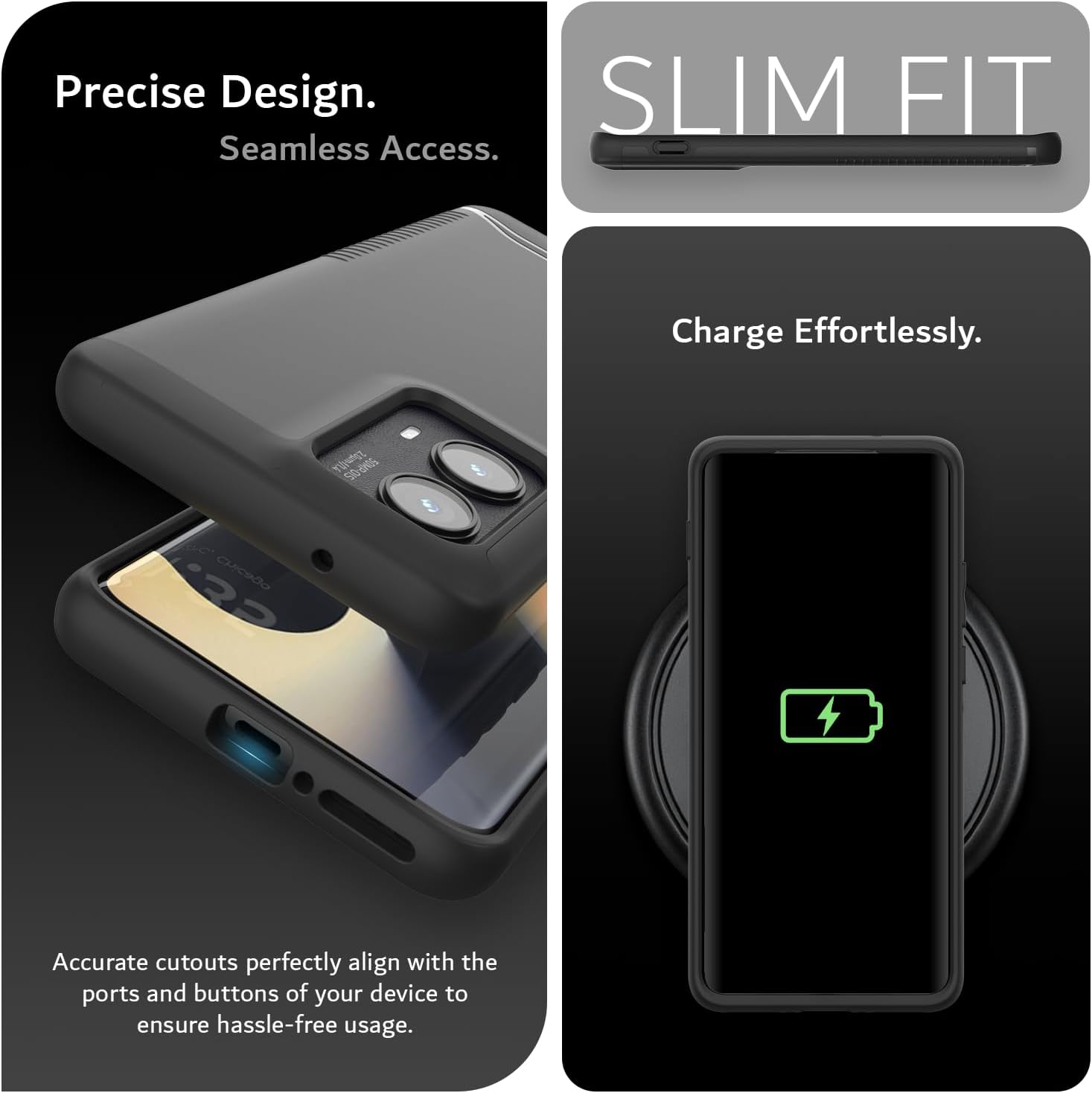 Precise Design.  
Seamless Access.  

SLIM FIT  

Charge Effortlessly.  

Accurate cutouts perfectly align with the ports and buttons of your device to ensure hassle-free usage.