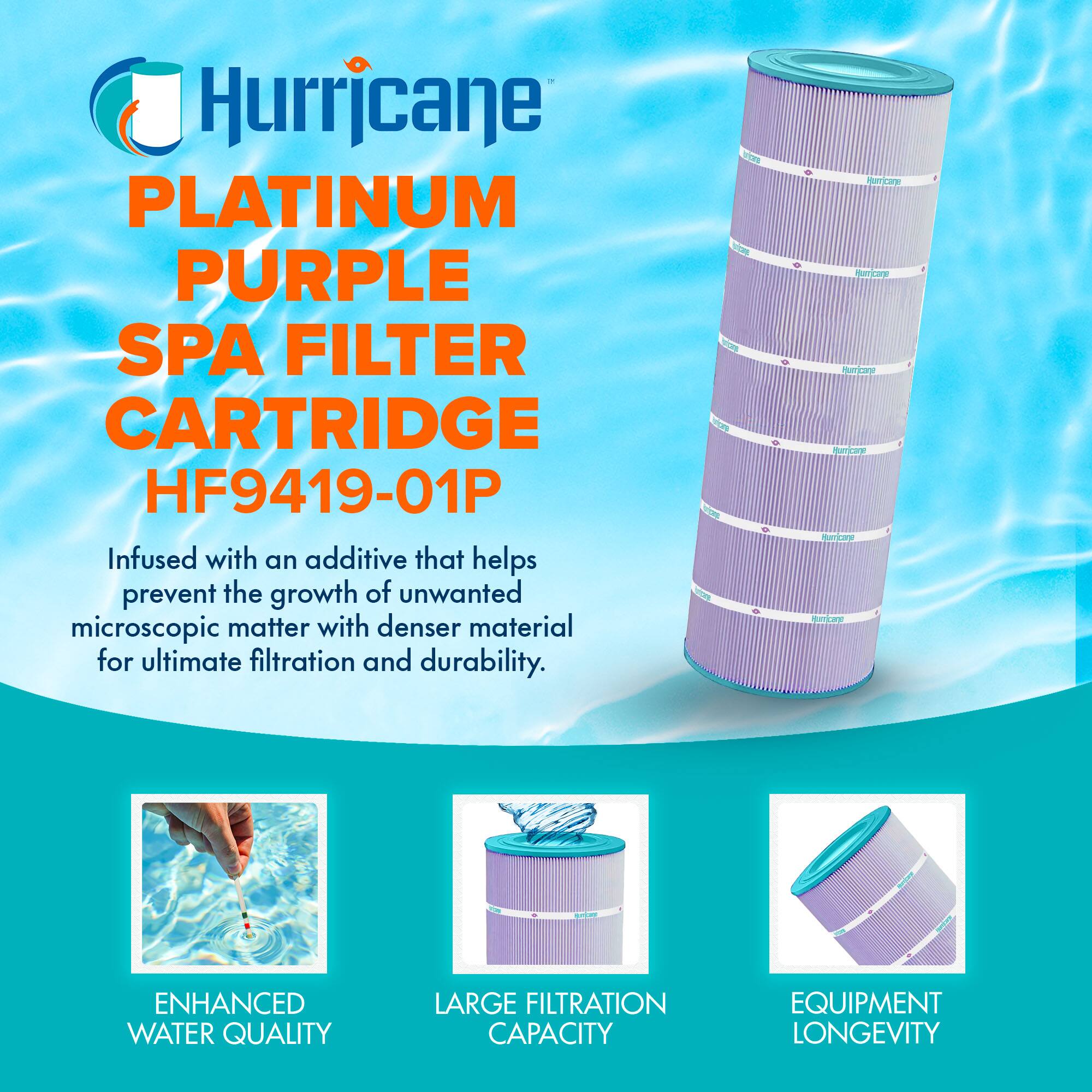 Hurricane  
PLATINUM PURPLE SPA FILTER CARTRIDGE  
HF9419-01P  

Infused with an additive that helps prevent the growth of unwanted microscopic matter with denser material for ultimate filtration and durability.  

- ENHANCED WATER QUALITY  
- LARGE FILTRATION CAPACITY  
- EQUIPMENT LONGEVITY