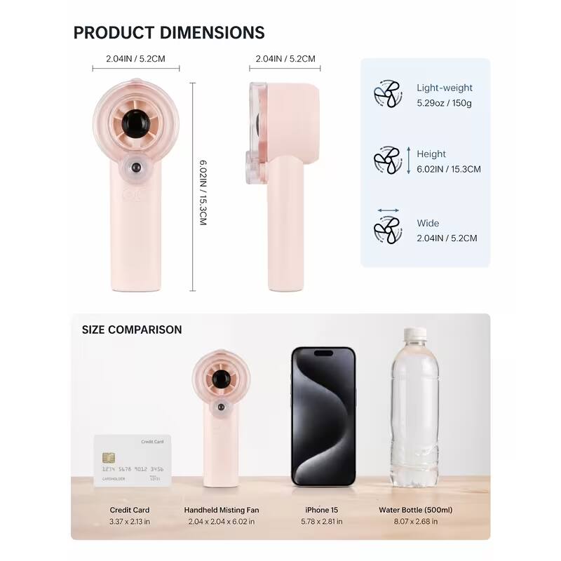 PRODUCT DIMENSIONS
2.04IN / 5.2CM
2.04IN/5.2CM
Light-weight 5.29oz/150g
/ 6.02IN 15.3CM
Height 6.02IN / 15.3CM Wide 2.04IN/5.2CM

SIZE COMPARISON
Credit Card
1234 5678 9101 1112 1314 CARDHOLDER 
Credit Card 3.37 X 2.13 in
Handheld Misting Fan 2.04 X 2.04 X 6.02 in
iPhone 15 5.78 X 2.81 in
Water Bottle (500ml) 8.07 X 2.68 in