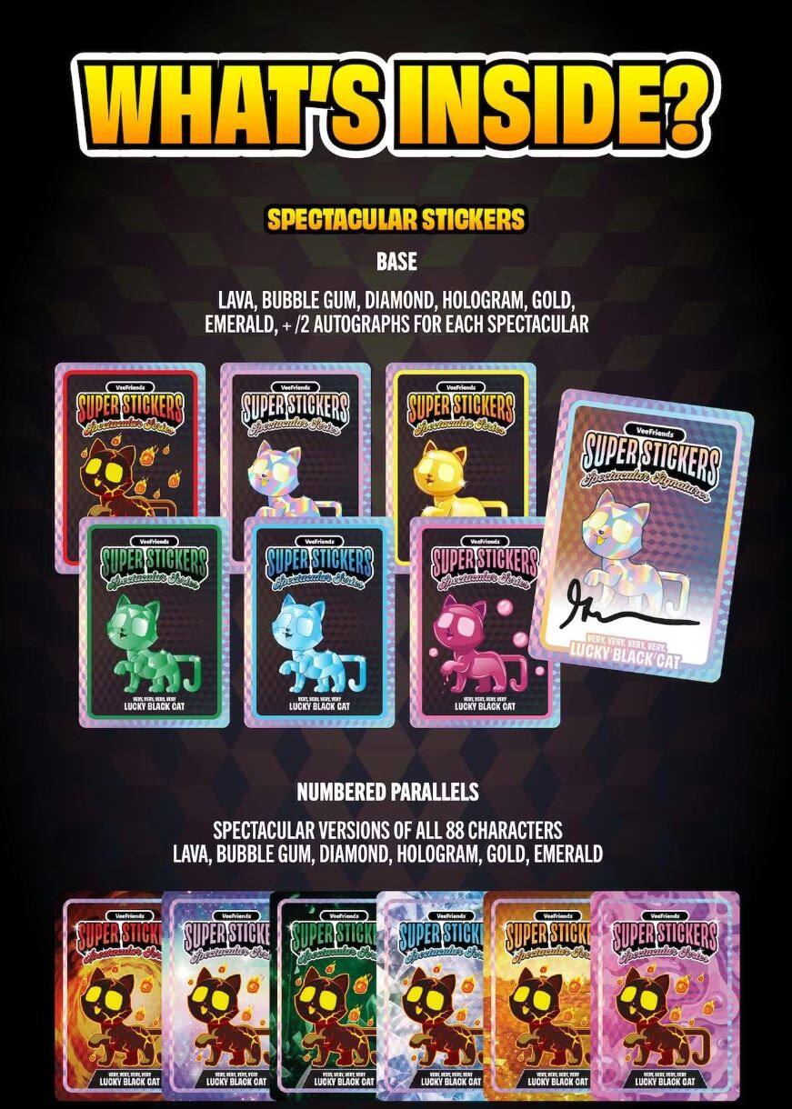 WHAT'S INSIDE?

SPECTACULAR STICKERS
BASE
LAVA, BUBBLE GUM, DIAMOND, HOLOGRAM, GOLD, EMERALD, + /2 AUTOGRAPHS FOR EACH SPECTACULAR

SUPER STICKERS
- LUCKY BLACK CAT
- LUCKY BLACK CAT
- LUCKY BLACK CAT
- LUCKY BLACK CAT
- LUCKY BLACK CAT
- LUCKY BLACK CAT

NUMBERED PARALLELS
SPECTACULAR VERSIONS OF ALL 88 CHARACTERS
LAVA, BUBBLE GUM, DIAMOND, HOLOGRAM, GOLD, EMERALD