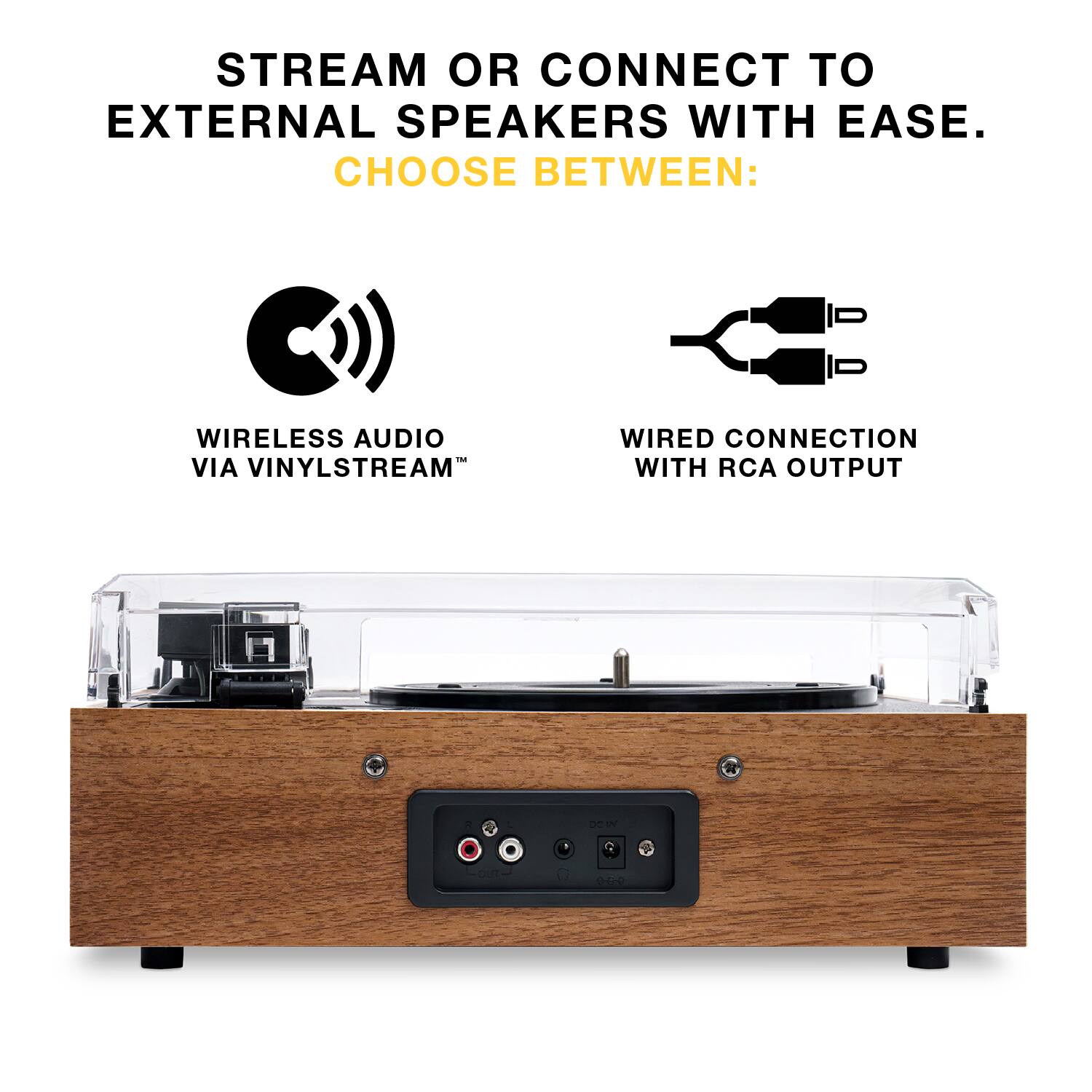 STREAM OR CONNECT TO EXTERNAL SPEAKERS WITH EASE.  
CHOOSE BETWEEN:  

- WIRELESS AUDIO VIA VINYLSTREAM™  
- WIRED CONNECTION WITH RCA OUTPUT