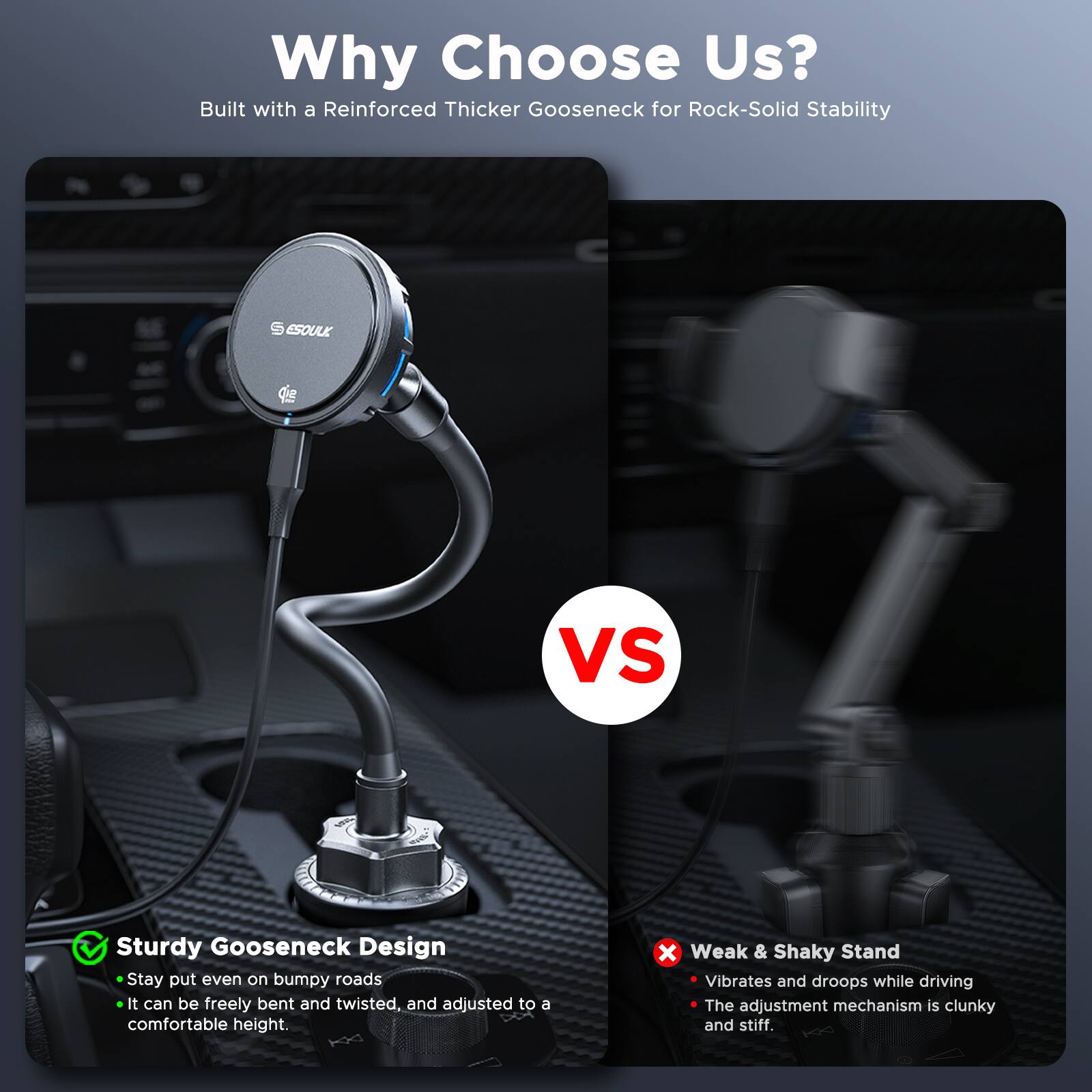 Why Choose Us?  
Built with a Reinforced Thicker Gooseneck for Rock-Solid Stability  

Sturdy Gooseneck Design  
- Stay put even on bumpy roads  
- It can be freely bent and twisted, and adjusted to a comfortable height.  

Weak & Shaky Stand  
- Vibrates and droops while driving  
- The adjustment mechanism is clunky and stiff.