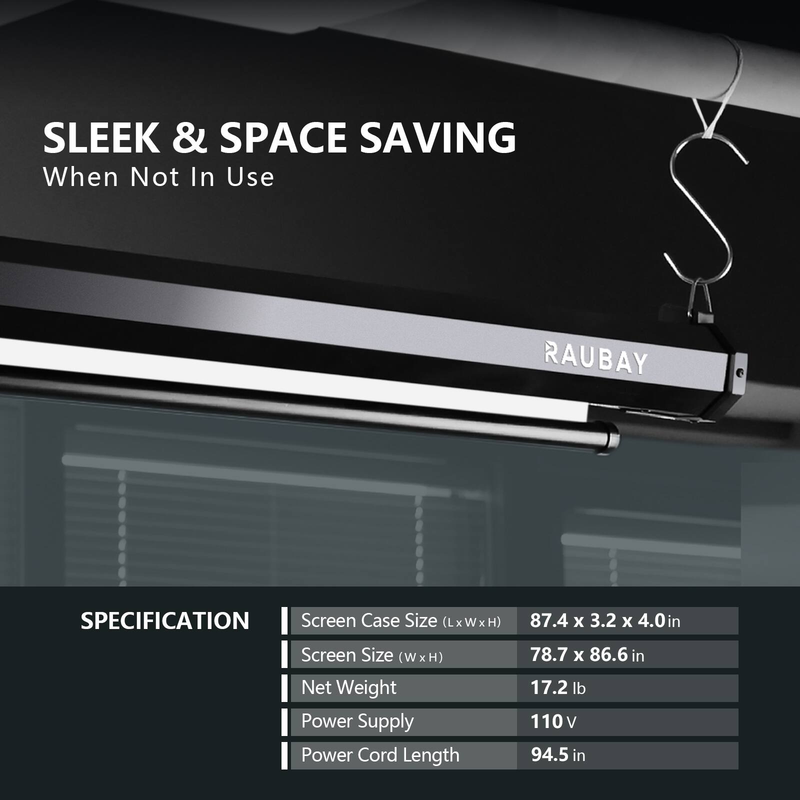 SLEEK & SPACE SAVING  
When Not In Use  

RAUBAY  

SPECIFICATION  
- Screen Case Size (LxWxH): 87.4 x 3.2 x 4.0 in  
- Screen Size (W x H): 78.7 x 86.6 in  
- Net Weight: 17.2 lb  
- Power Supply: 110 V  
- Power Cord Length: 94.5 in