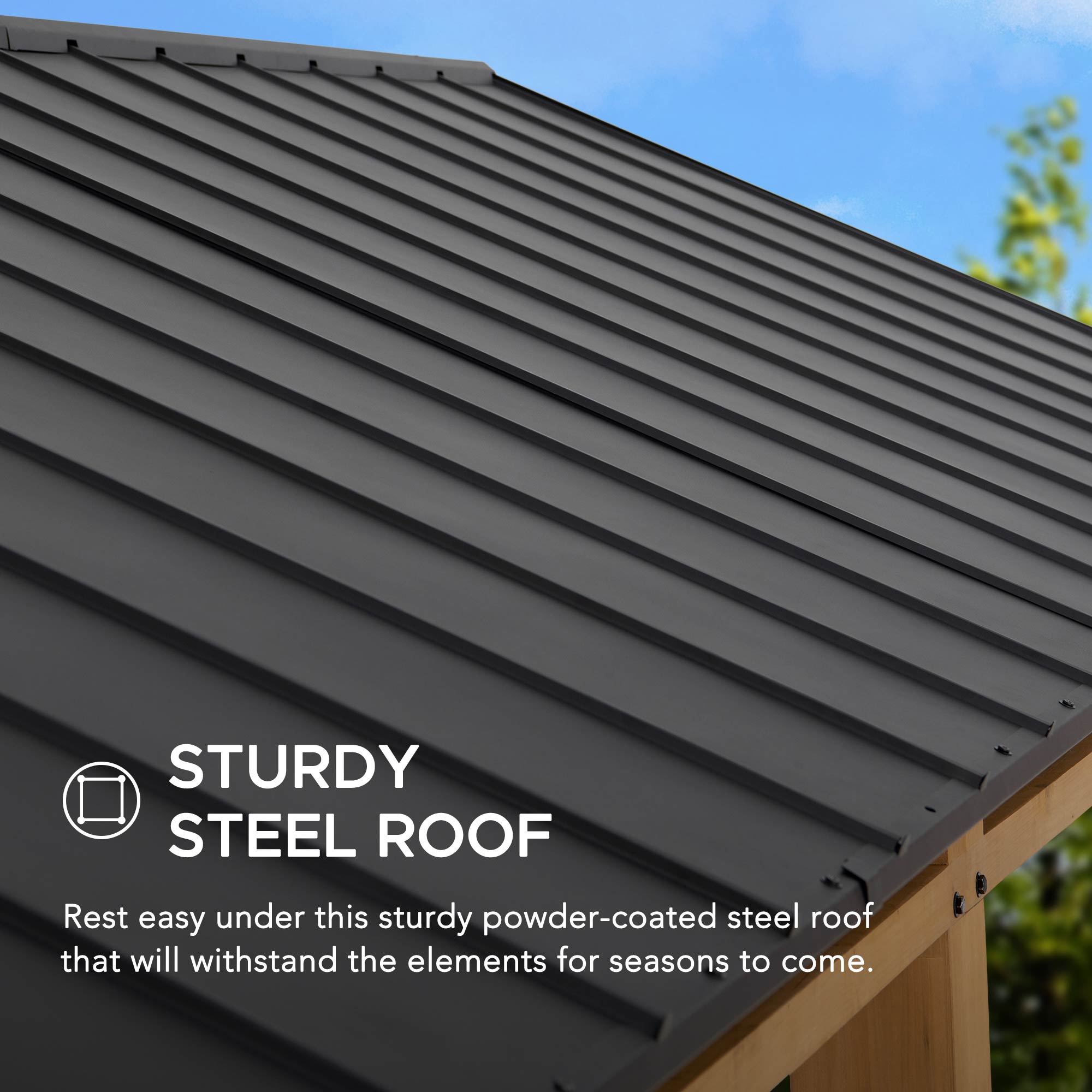 STURDY STEEL ROOF

Rest easy under this sturdy powder-coated steel roof that will withstand the elements for seasons to come.