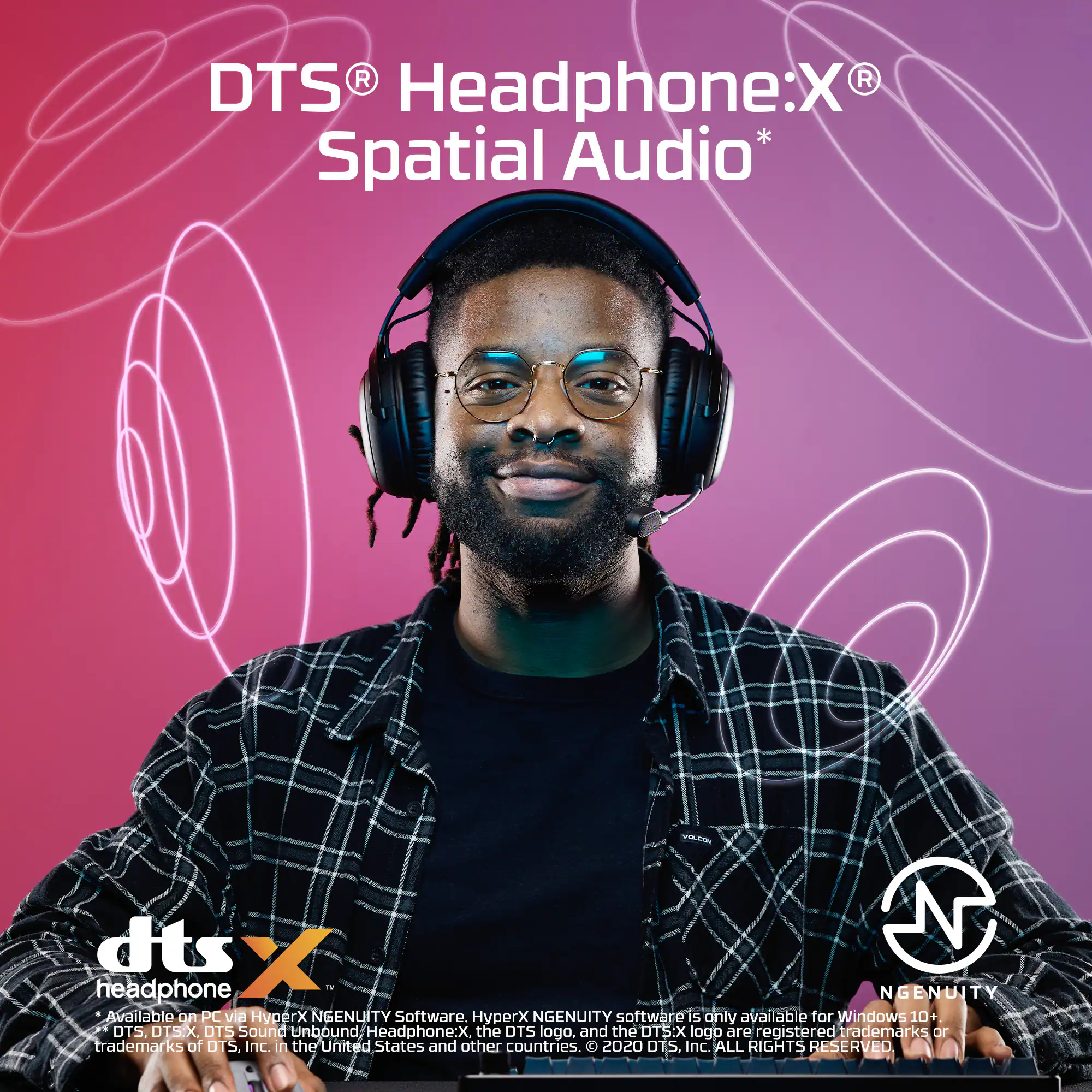 DTS Headphone:X Spatial Audio* is available on PC via DTS NGENUITY software. The DTS NGENUITY software is only available for Windows 10+. The OTS logo, DTS:X logo, and DTS Headphone:X are registered trademarks or trademarks of DTS, Inc. in the United States and other countries. 2020 DTS, Inc. All Rights Reserved.