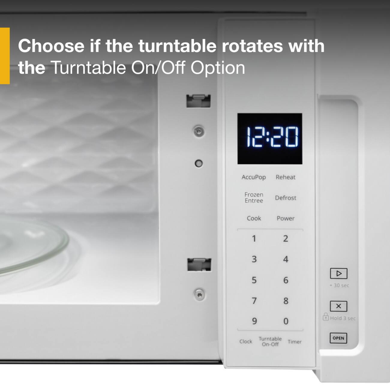 Choose if the turntable rotates with the Turntable On/Off Option

12:20

AccuPop Reheat  
Frozen Defrost Entree  
Cook Power  
1 2 3 4 5 6  
D + 30 sec  
7 8 X  
9 0  
1 Hold 3 sec  
Turntable Clock Timer On-Off  
OPEN