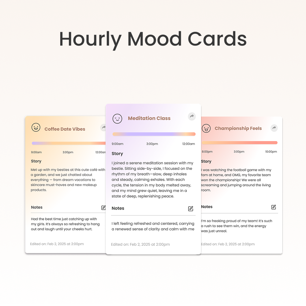 Hourly Mood Cards

Coffee Date Vibes  
9:00am 3:00pm 12:00am  
Story  
Met up with my besties at this cute café with a garden, and we just chatted about everything—from dream vacations to skincare must-haves and new makeup products.  

Notes  
Had the best time just catching up with my girls. It's always so refreshing to hang out and laugh until your cheeks hurt.  

Edited on: Feb 2, 2025 at 2:00pm  

Meditation Class  
9:00am 3:00pm 12:00am  
Story  
I joined a serene meditation session with my bestie. Sitting side-by-side, I focused on the rhythm of my breath—slow, deep inhales and steady, calming exhales. With each cycle, the tension in my body melted away, and my mind grew quiet, leaving me in a state of deep, replenishing peace.  

Notes  
I left feeling refreshed and centered, carrying a renewed sense of clarity and calm with me.  

Edited on: Feb 2, 2025 at 2:00pm  

Championship Feels  
8
