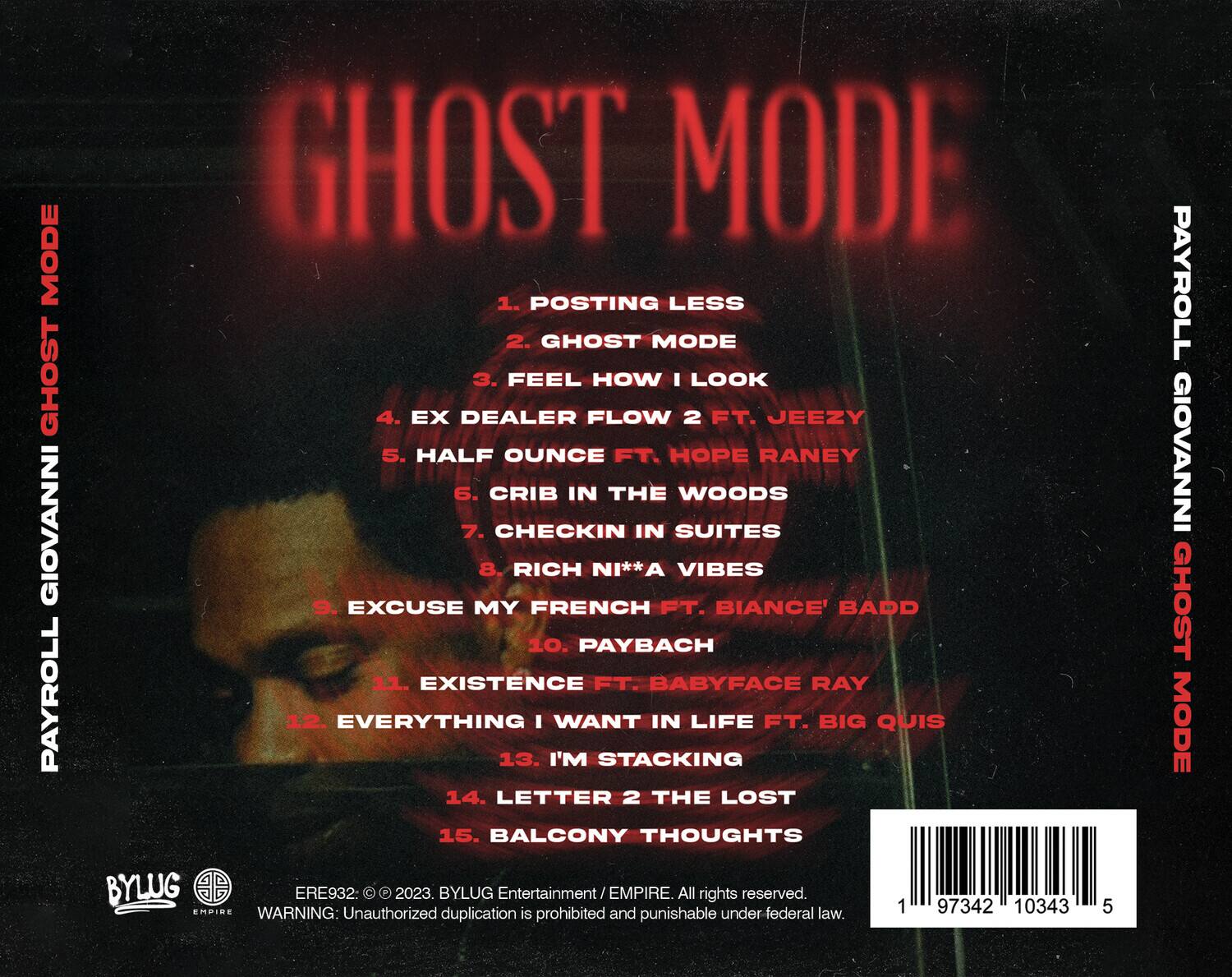 **PAYROLL GIOVANNI GHOST MODE**

1. POSTING LESS  
2. GHOST MODE  
3. FEEL HOW I LOOK  
4. EX DEALER FLOW 2 FT. JEEZY  
5. HALF OUNCE FT. HOPE RANEY  
6. CRIB IN THE WOODS  
7. CHECKIN IN SUITES  
8. RICH NI**A VIBES  
9. EXCUSE MY FRENCH FT. BIANCE' BADD  
10. PAYBACH  
11. EXISTENCE FT. BABYFACE RAY  
12. EVERYTHING I WANT IN LIFE FT. BIG QUIS  
13. I'M STACKING  
14. LETTER 2 THE LOST  
15. BALCONY THOUGHTS  

**BYLUG Entertainment / EMPIRE. All rights reserved.**  
**WARNING: Unauthorized duplication is prohibited and punishable under federal law.**  

**ERE932 © 2023. BYLUG Entertainment / EMPIRE. All rights reserved.**  
**WARNING: Unauthorized duplication is prohibited and punishable under federal law.**  

**1 97342 1