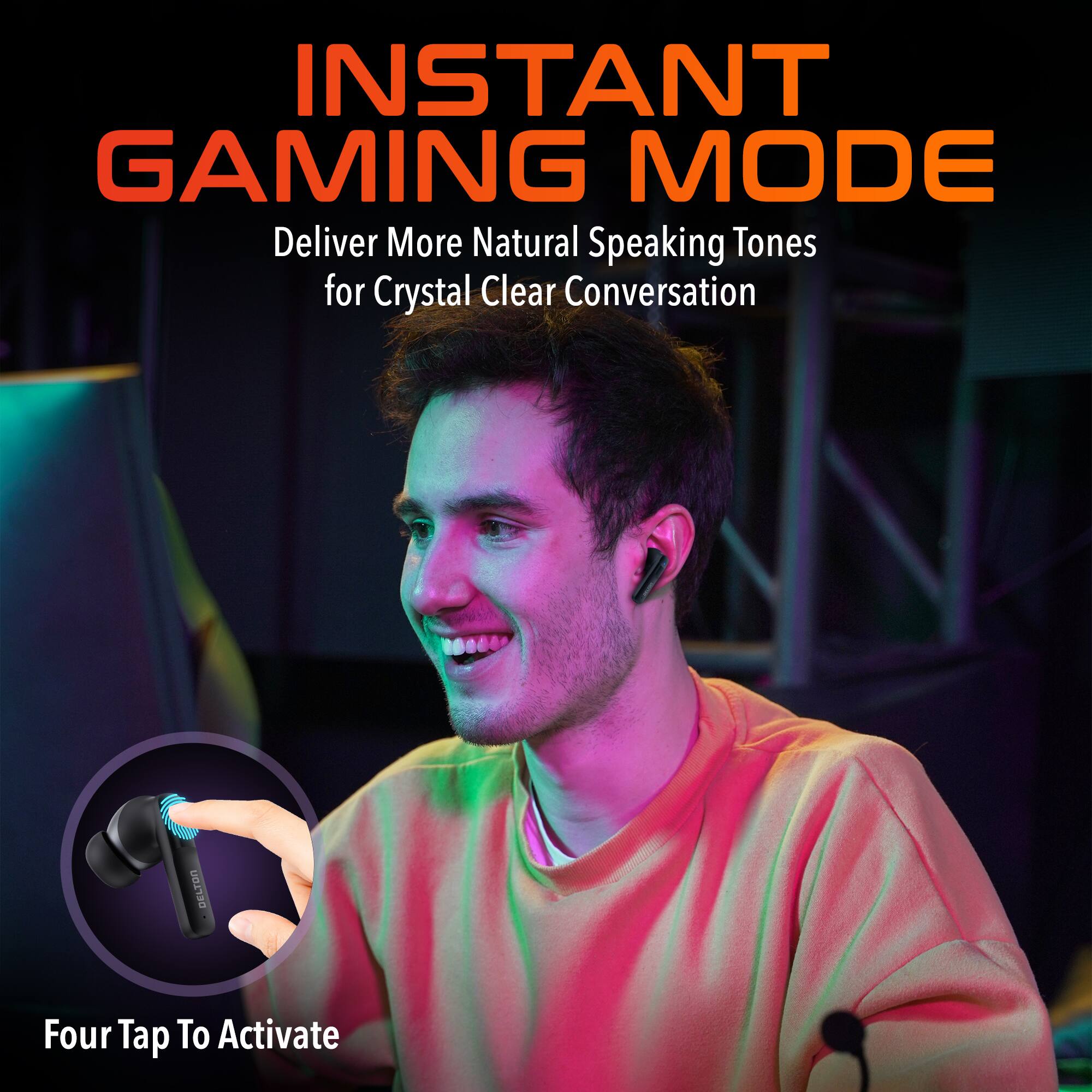 INSTANT GAMING MODE
Deliver More Natural Speaking Tones for Crystal Clear Conversation
DELTON Four Tap To Activate