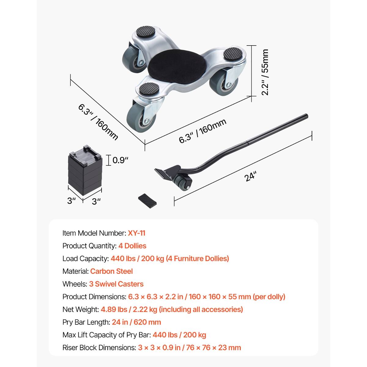 6.3" - 160mm  
10.9"  
55mm / 2.2"  
6.3"  
160mm  
24"  
3"  
3"  

Item Model Number: XY-11  
Product Quantity: 4 Dollies  
Load Capacity: 440 lbs / 200 kg (4 Furniture Dollies)  
Material: Carbon Steel  
Wheels: 3 Swivel Casters  
Product Dimensions: 6.3 X 6.3 X 2.2 in / 160 X 160 X 55 mm (per dolly)  
Net Weight: 4.89 lbs / 2.22 kg (including all accessories)  
Pry Bar Length: 24 in / 620 mm  
Max Lift Capacity of Pry Bar: 440 lbs / 200 kg  
Riser Block Dimensions: 3 X 3 X 0.9 in / 76 X 76 X 23 mm