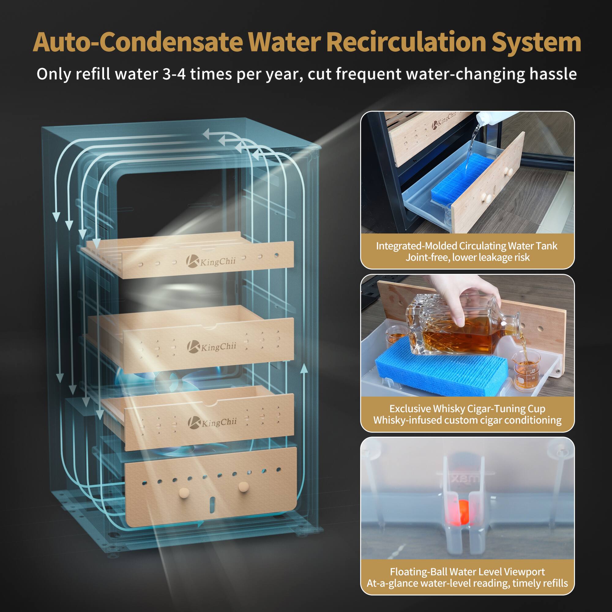 Auto-Condensate Water Recirculation System  
Only refill water 3-4 times per year, cut frequent water-changing hassle

Integrated-Molded Circulating Water Tank  
Joint-free, lower leakage risk

Exclusive Whisky Cigar-Tuning Cup  
Whisky-infused custom cigar conditioning

Floating-Ball Water Level Viewport  
At-a-glance water-level reading, timely refills