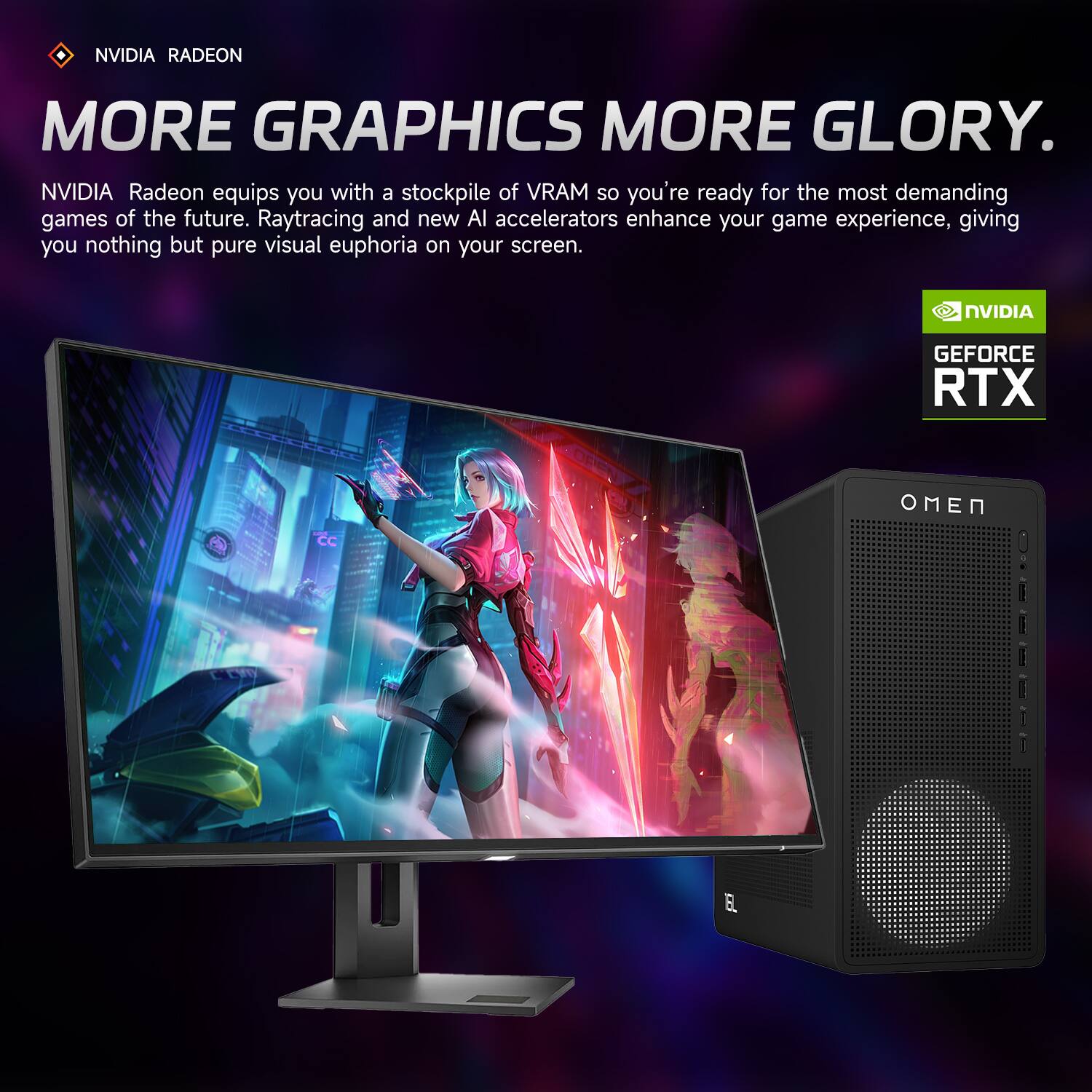 NVIDIA RADEON  
MORE GRAPHICS MORE GLORY.  

NVIDIA Radeon equips you with a stockpile of VRAM so you're ready for the most demanding games of the future. Raytracing and new AI accelerators enhance your game experience, giving you nothing but pure visual euphoria on your screen.  

NVIDIA GEFORCE RTX  
OMEN