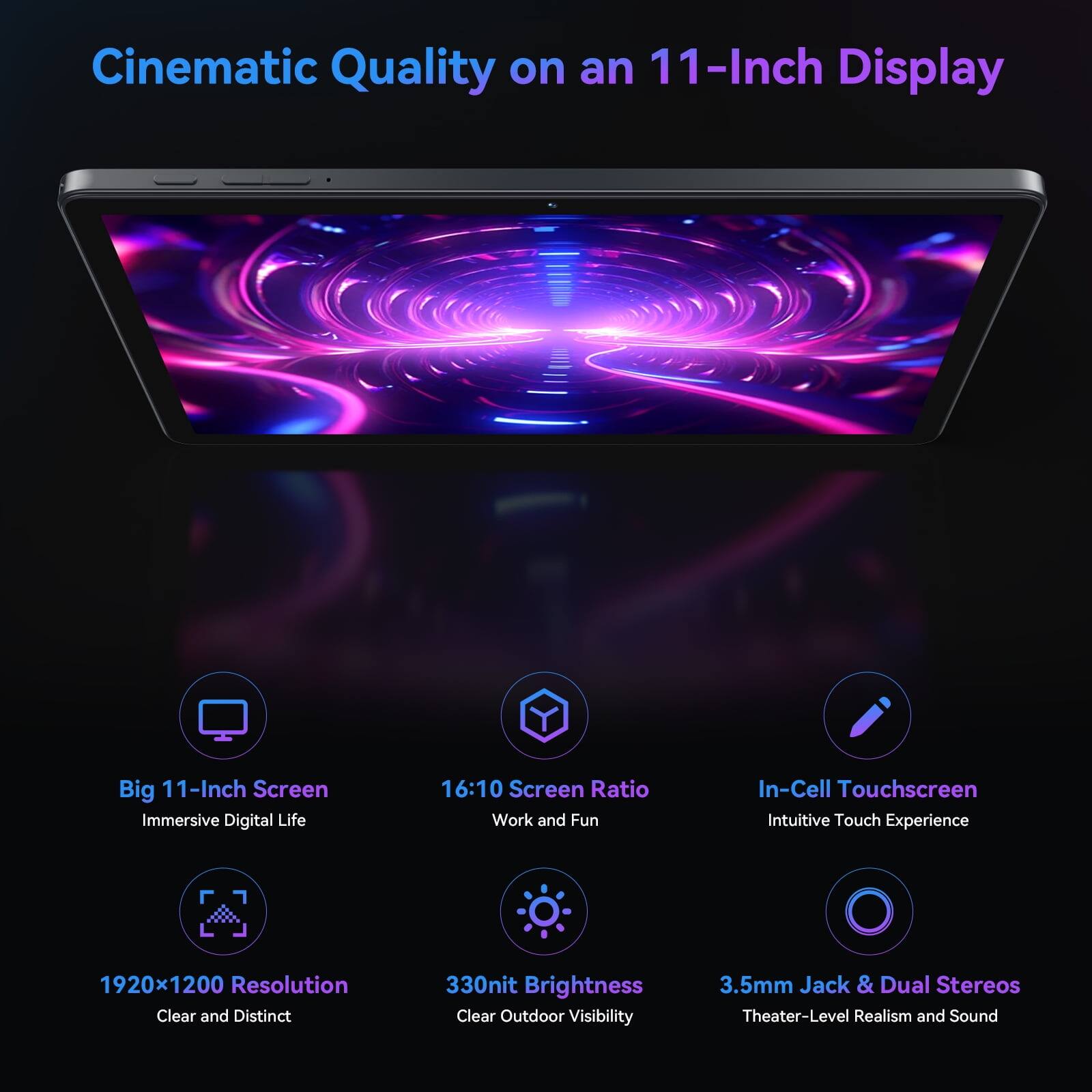 Cinematic Quality on an 11-Inch Display

Big 11-Inch Screen
Immersive Digital Life

16:10 Screen Ratio
Work and Fun

In-Cell Touchscreen
Intuitive Touch Experience

1920x1200 Resolution
Clear and Distinct

330nit Brightness
Clear Outdoor Visibility

3.5mm Jack & Dual Stereos
Theater-Level Realism and Sound