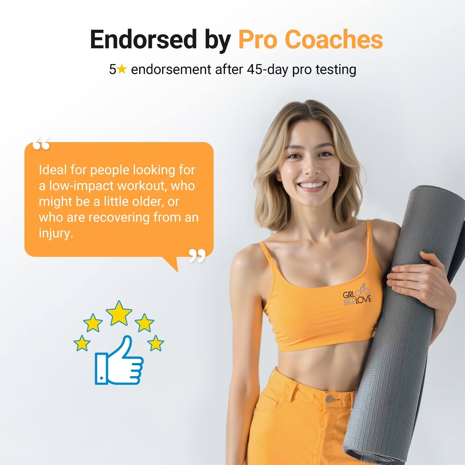 Endorsed by Pro Coaches  
5★ endorsement after 45-day pro testing  

"Ideal for people looking for a low-impact workout, who might be a little older, or who are recovering from an injury."  

GIRL BIKE LOVE