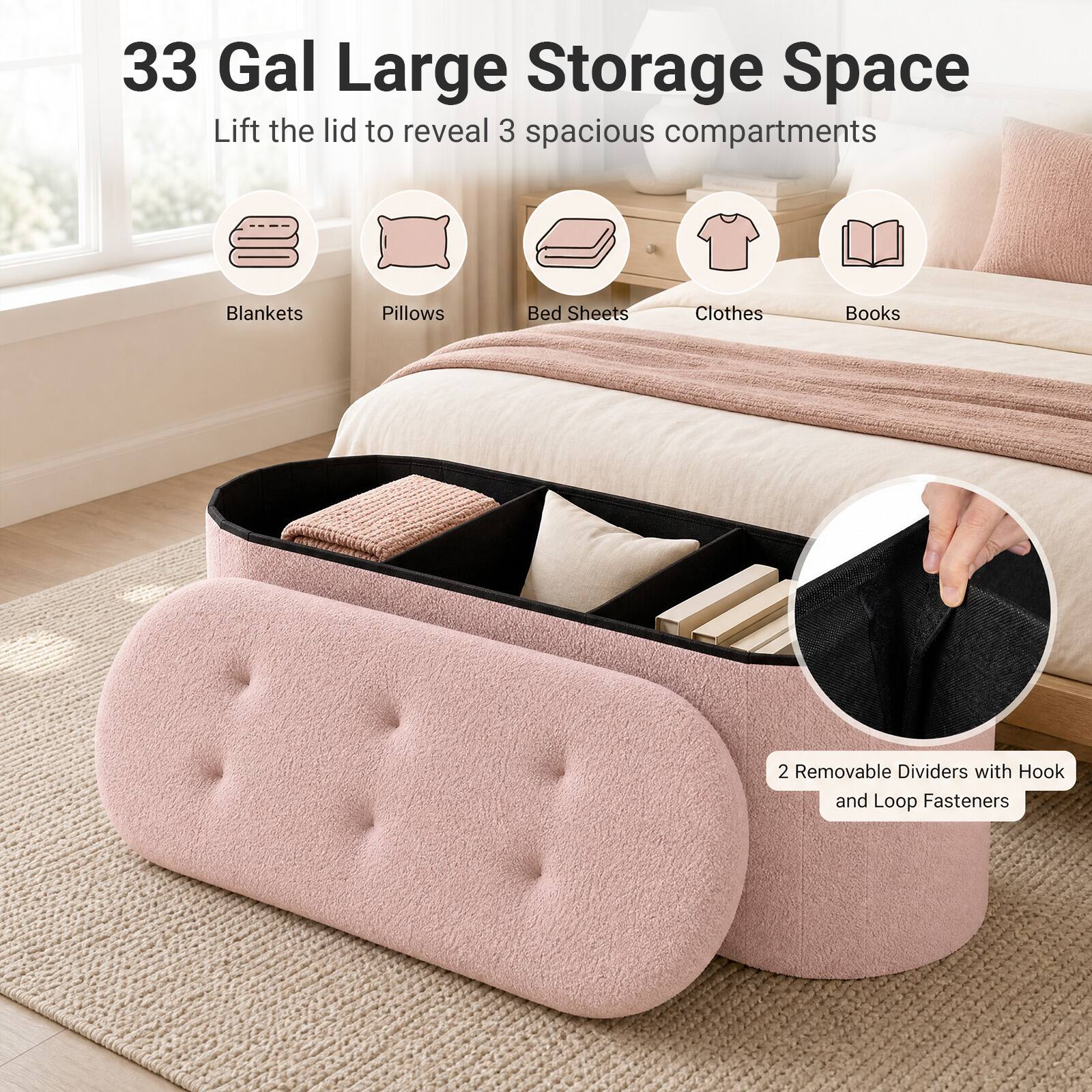 33 Gal Large Storage Space  
Lift the lid to reveal 3 spacious compartments  
Blankets  
Pillows  
Bed Sheets  
Clothes  
Books  
2 Removable Dividers with Hook and Loop Fasteners