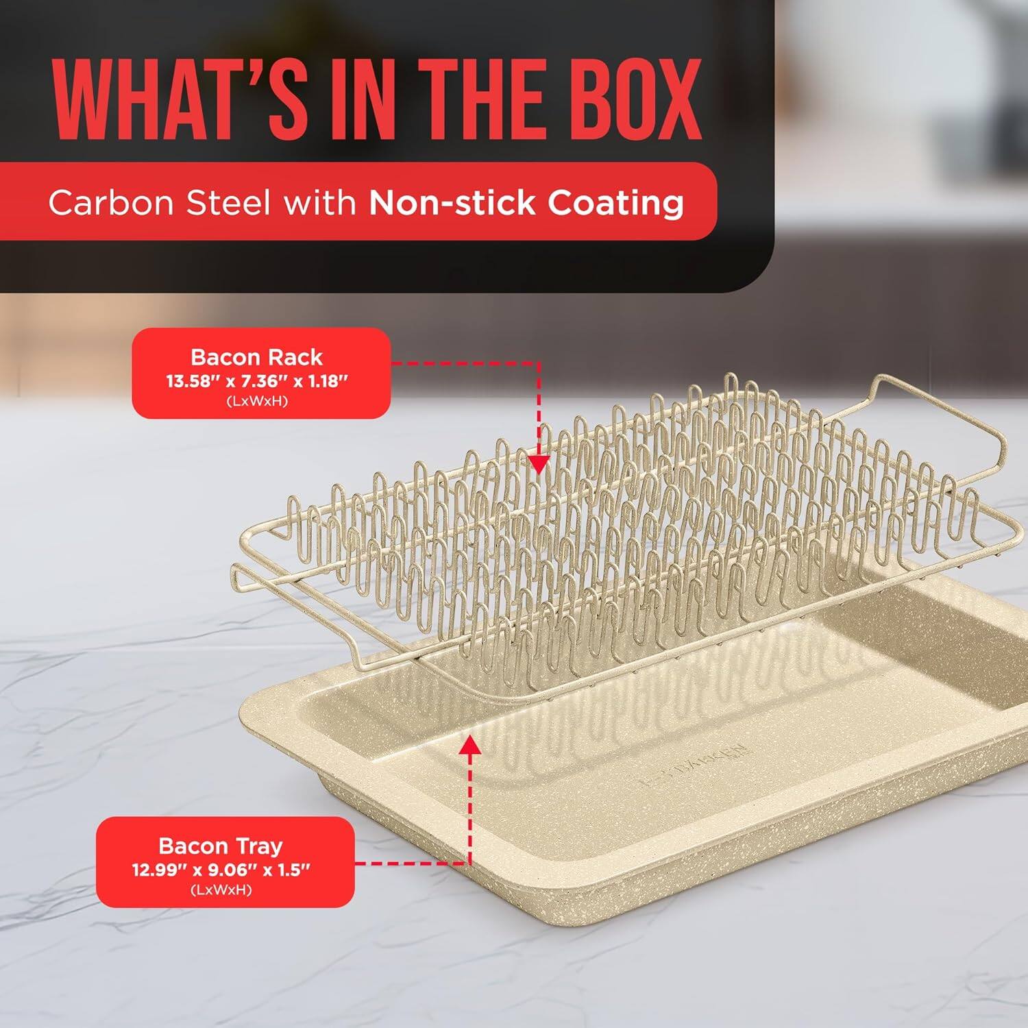 WHAT'S IN THE BOX
Carbon Steel with Non-stick Coating
Bacon Rack 13.58" x 7.36" x 1.18" (LxWxH)
Bacon Tray 12.99" x 9.06" x 1.5" (LxWxH)