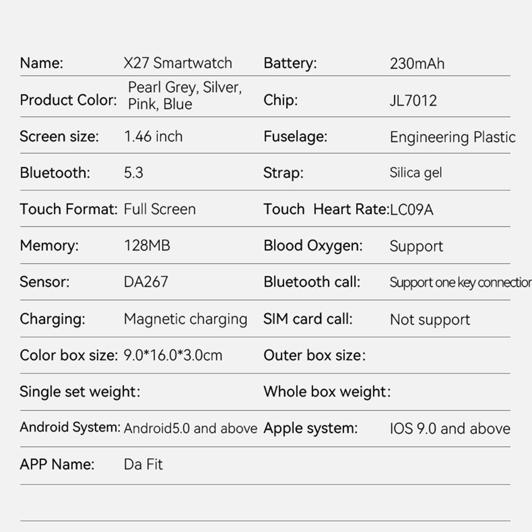 Sure, here is the corrected and grouped text:

---

**Name:** X27 Smartwatch

**Product Color:** Pearl Grey, Silver, Pink, Blue

**Battery:** 230mAh

**Chip:** JL7012

**Screen size:** 1.46 inch

**Fuselage:** Engineering Plastic

**Bluetooth:** 5.3

**Strap:** Silica gel

**Touch Format:** Full Screen

**Memory:** 128MB

**Sensor:** DA267

**Charging:** Magnetic charging

**Color box size:** 9.0*16.0*3.0cm

**Single set weight:**

**Android System:** Android 5.0 and above

**APP Name:** Da Fit

**Touch Heart Rate:** LC09A

**Blood Oxygen:** Support

**Bluetooth call:** Support one key connection

**SIM card call:** Not support

**Outer box size:**

**Whole box weight:**

**Apple system:** iOS 9.0 and above

---