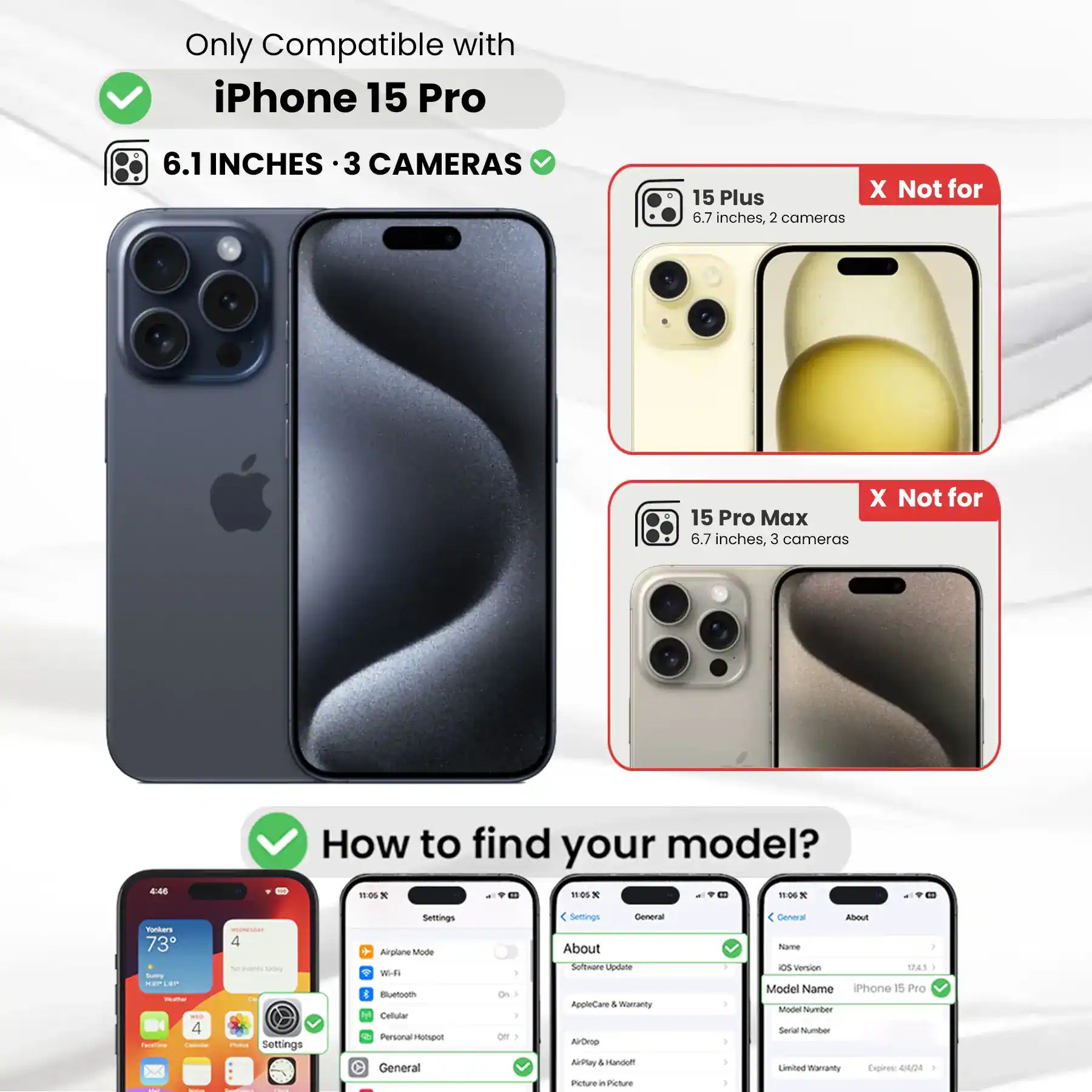 Only Compatible with iPhone 15 Pro

6.1 INCHES · 3 CAMERAS

15 Plus 6.7 inches, 2 cameras

15 Pro Max 6.7 inches, 3 cameras

How to find your model?

Settings

Airplane Mode Wi-Fi Bluetooth Cellular Personal Hotspot General

About

Software Update AppleCare & Warranty AirDrop AirPlay Picture in Picture

General About Name OS Version 17.4.1 Model Name iPhone 15 Pro Model Number Serial Number Limited Warranty Expires: 44/24
