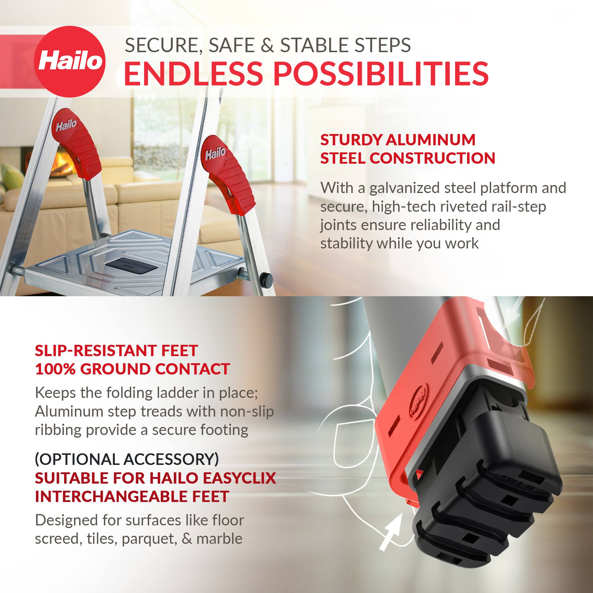 **SECURE, SAFE & STABLE STEPS**  
**ENDLESS POSSIBILITIES**

**STURDY ALUMINUM STEEL CONSTRUCTION**  
With a galvanized steel platform and secure, high-tech riveted rail-step joints ensure reliability and stability while you work

**SLIP-RESISTANT FEET**  
**100% GROUND CONTACT**  
Keeps the folding ladder in place; Aluminum step treads with non-slip ribbing provide a secure footing

**(OPTIONAL ACCESSORY)**  
**SUITABLE FOR HAILO EASYCLIX INTERCHANGEABLE FEET**  
Designed for surfaces like floor screed, tiles, parquet, & marble