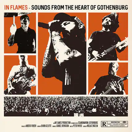 IN FLAMES - SOUNDS FROM THE HEART OF GOTHENBURG
IN FLAMES PRODUCTION
RECORDED AT SCANDINAVIUM, GOTHENBURG
VOCALS: ANDERS FRIDEN
GUITAR: BJÖRN GELÖTTE
DRUMS: DANIEL SVENSSON
BASS: PETER WERS
GUITAR: NICLAS ENGELIN
RESTRICTED
UNDER 17 REQUIRES ACCOMPANYING PARENT OR ADULT GUARDIAN